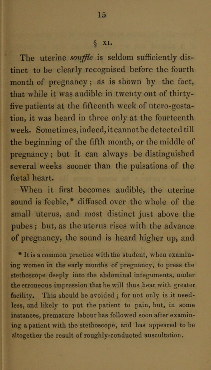 § XI. The uterine souffle is seldom sufficiently dis- tinct to be clearly recognised before the fourth month of pregnancy; as is shown by the fact, that while it was audible in twenty out of thirty- five patients at the fifteenth week of utero-gesta- tion, it was heard in three only at the fourteenth week. Sometimes, indeed, it cannotbe detected till the beginning of the fifth month, or the middle of pregnancy; but it can always be distinguished several weeks sooner than the pulsations of the foetal heart. When it first becomes audible, the uterine sound is feeble, * diffused over the whole of the small uterus, and most distinct just above the pubes; but, as the uterus rises with the advance of pregnancy, the sound is heard higher up, and • It is a common practice with the student, when examin- ing women in the early months of pregnancy, to press the stethoscope deeply into the abdominal integuments, under the erroneous impression that he will thus hear with greater facility. This should be avoided ; for not only is it need- less, and likely to put the patient to pain, but, in some instances, premature labour has followed soon after examin- ing a patient with the stethoscope, and has appeared to be altogether the result of roughly-conducted auscultation.