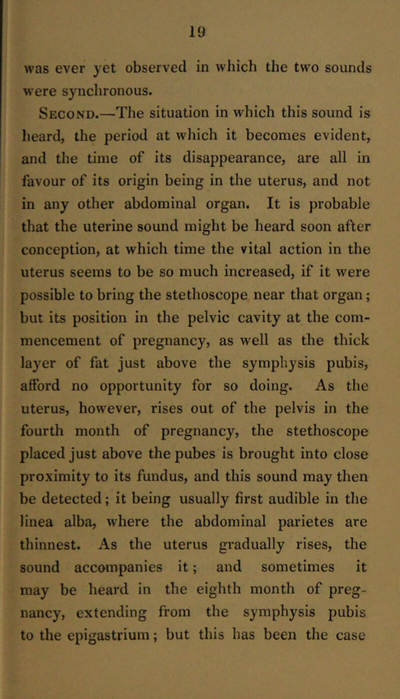 was ever yet observed in which the two sounds were synchronous. Second.—The situation in which this sound is heard, the period at which it becomes evident, and the time of its disappearance, are all in favour of its origin being in the uterus, and not in any other abdominal organ. It is probable that the uterine sound might be heard soon after conception, at which time the vital action in the uterus seems to be so much increased, if it were possible to bring the stethoscope near that organ; but its position in the pelvic cavity at the com- mencement of pregnancy, as well as the thick layer of fat just above the symphysis pubis, afford no opportunity for so doing. As the uterus, however, rises out of the pelvis in the fourth month of pregnancy, the stethoscope placed just above the pubes is brought into close proximity to its fundus, and this sound may then be detected; it being usually first audible in the linea alba, where the abdominal parietes are thinnest. As the uterus gi’adually rises, the sound accompanies it; and sometimes it may be heard in the eighth month of preg- nancy, extending from the symphysis pubis to the epigastrium; but this has been the case