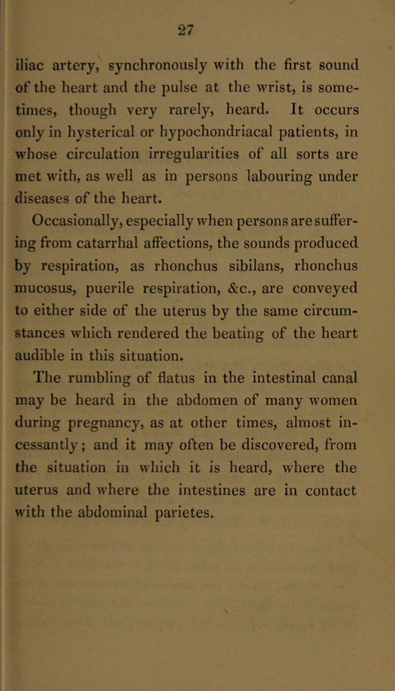iliac artery, synchronously with the first sound of the heart and the pulse at the wrist, is some- times, though very rarely, heard. It occurs only in hysterical or hypochondriacal patients, in whose circulation irregularities of all sorts are met with, as well as in persons labouring under diseases of the heart. Occasionally, especially when persons are suffer- ing from catarrhal affections, the sounds produced by respiration, as rhonchus sibilans, rhonchus mucosus, puerile respiration, &c., are conveyed to either side of the uterus by the same circum- stances which rendered the beating of the heart audible in this situation. The rumbling of flatus in the intestinal canal may be heard in the abdomen of many women during pregnancy, as at other times, almost in- cessantly ; and it may often be discovered, from the situation in which it is heard, where the uterus and where the intestines are in contact with the abdominal parietes.