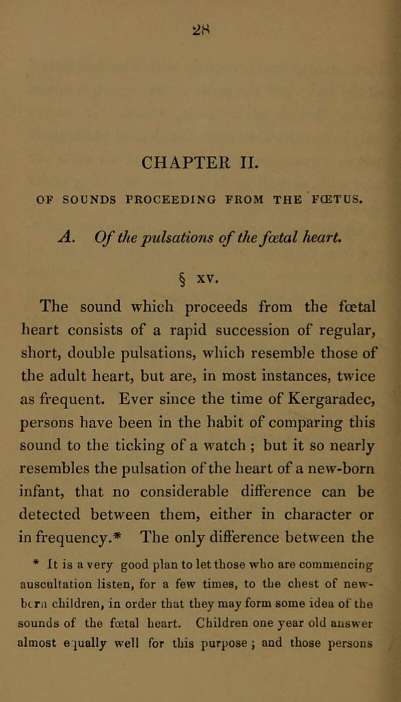 OF SOUNDS PROCEEDING FROM THE FOETUS. A. Of the pulsations of the foetal heart. § XV. The sound which proceeds from the foetal heart consists of a rapid succession of regular, short, double pulsations, which resemble those of the adult heart, but are, in most instances, twice as frequent. Ever since the time of Kergaradec, persons have been in the habit of comparing this sound to the ticking of a watch ; but it so nearly resembles the pulsation of the heart of a new-born infant, that no considerable difference can be detected between them, either in character or in frequency.* The only difference between the * It is a very good plan to let those who are commencing auscultation listen, for a few times, to the chest of new- btra children, in order that they may form some idea of the sounds of the fojtal heart. Children one year old answer almost equally well for this purj)Ose; and those persons