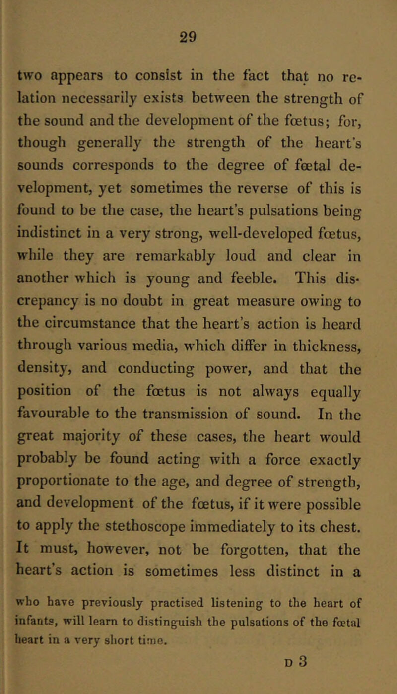 two appears to consist in the fact that no re- lation necessarily exists between the strength of the sound and the development of the foetus; for, though generally the strength of the heart’s sounds corresponds to the degree of foetal de- velopment, yet sometimes the reverse of this is found to be the case, the heart’s pulsations being indistinct in a very strong, well-developed foetus, while they are remarkably loud and clear in another which is young and feeble. This dis- crepancy is no doubt in great measure owing to the circumstance that the heart’s action is heard through various media, which differ in thickness, density, and conducting power, and that the position of the foetus is not always equally favourable to the transmission of sound. In the great majority of these cases, the heart would probably be found acting with a force exactly proportionate to the age, and degree of strength, and development of the foetus, if it were possible to apply the stethoscope immediately to its chest. It must, however, not be forgotten, that the heart’s action is sometimes less distinct in a who havo previously practised listening; to the heart of infants, will leam to distinguish the pulsations of the foetal heart in a very short time. D 3