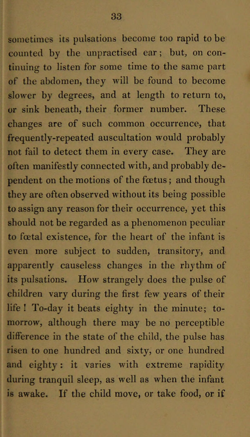 sometimes its pulsations become too rapid to be counted by the unpractised ear; but, on con- tinuing to listen for some time to the same part of the abdomen, they will be found to become slower by degrees, and at length to return to, or sink beneath, their former number. These changes are of such common occurrence, that frequently-repeated auscultation would probably not fail to detect them in every case. They are often manifestly connected with, and probably de- pendent on the motions of the foetus; and though they are often observed without its being possible to assign any reason for their occurrence, yet this should not be regarded as a phenomenon peculiar to foetal existence, for the heart of the infant is even more subject to sudden, transitory, and apparently causeless changes in the rhythm of its pulsations. How strangely does the pulse of children vary during the first few years of their life ! To-day it beats eighty in the minute; to- morrow, although there may be no perceptible difference in the state of the child, the pulse has risen to one hundred and sixty, or one hundred and eighty: it varies with extreme rapidity during tranquil sleep, as well as when the infant is awake. If the child move, or take food, or if