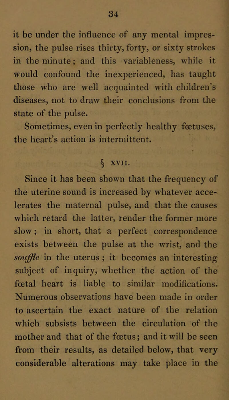 it be under the influence of any mental impres- sion, the pulse rises thirty, forty, or sixty strokes in the minute; and this variableness, while it would confound the inexperienced, has taught those who are well acquainted with children’s diseases, not to draw their conclusions from the state of the pulse. Sometimes, even in perfectly healthy foetuses, the heart’s action is intermittent. § XVII. Since it has been shown that the frequency of the uterine sound is increased by whatever acce- lerates the maternal pulse, and that the causes which retard the latter, render the former more slow; in short, that a perfect correspondence exists between the pulse at the wrist, and the souffle in the uterus; it becomes an interesting subject of inquiry, whether the action of the foetal heart is liable to similar modifications. Numerous observations have been made in order to ascertain the exact nature of the relation which subsists between the circulation of the mother and that of the foetus; and it will be seen from their results, as detailed below, that very considerable alterations may take place in the