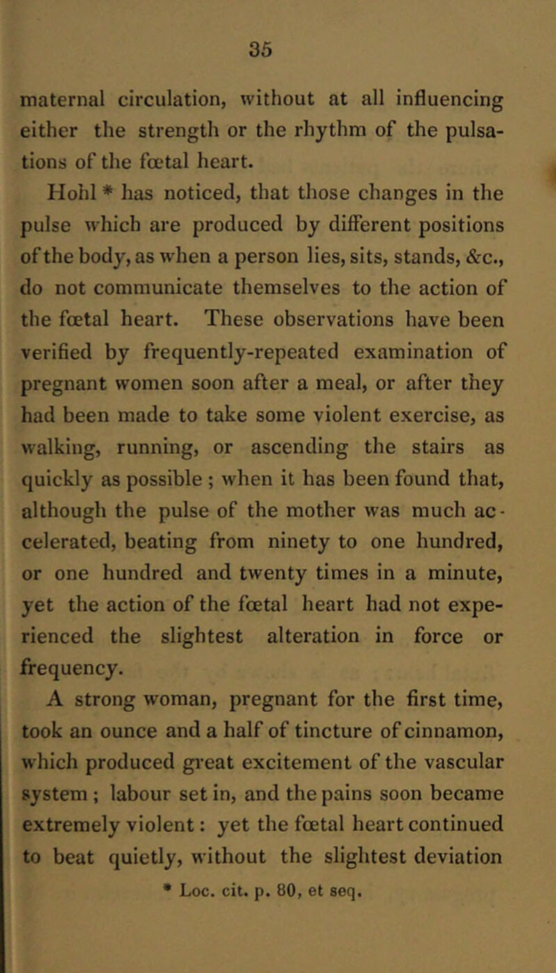 maternal circulation, without at all influencing either the strength or the rhythm of the pulsa- tions of the fmtal heart. Hohl * has noticed, that those changes in the pulse which are produced by different positions of the body, as when a person lies, sits, stands, &c., do not communicate themselves to the action of the fcetal heart. These observations have been verified by frequently-repeated examination of pregnant women soon after a meal, or after they had been made to take some violent exercise, as walking, running, or ascending the stairs as quickly as possible ; when it has been found that, although the pulse of the mother was much ac- celerated, beating from ninety to one hundred, or one hundred and twenty times in a minute, yet the action of the foetal heart had not expe- rienced the slightest alteration in force or frequency. A strong woman, pregnant for the first time, took an ounce and a half of tincture of cinnamon, which produced gi-eat excitement of the vascular system ; labour set in, and the pains soon became extremely violent: yet the foetal heart continued to beat quietly, without the slightest deviation • Loc. cit. p. 80, et seq.