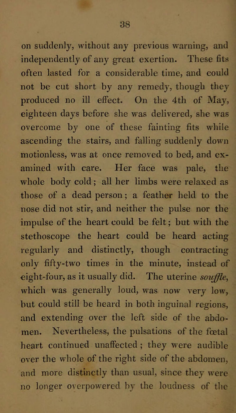 on suddenly, without any pi’evious warning, and independently of any great exertion. These fits often lasted for a considerable time, and could not be cut short by any remedy, though they produced no ill effect. On the 4th of May, eighteen days before she was delivered, she was overcome by one of these fainting fits while ascending the stairs, and falling suddenly down motionless, was at once removed to bed, and ex- amined with care. Her face was pale, the whole body cold; all her limbs were relaxed as those of a dead person; a feather held to the nose did not stir, and neither the pulse nor the impulse of the heart could be felt; but with the stethoscope the heart could be heard acting regularly and distinctly, though contracting only fifty-two times in the minute, instead of eight-four, as it usually did. The uterine sovffle, which was generally loud, was now very low, but could still be heard in both inguinal regions, and extending over the left side of the abdo- men. Nevertheless, the pulsations of the foetal heart continued unaffected; they were audible over the whole of the right side of the abdomen, and more distinctly than usual, since they were no longer overpowered by the loudness of the