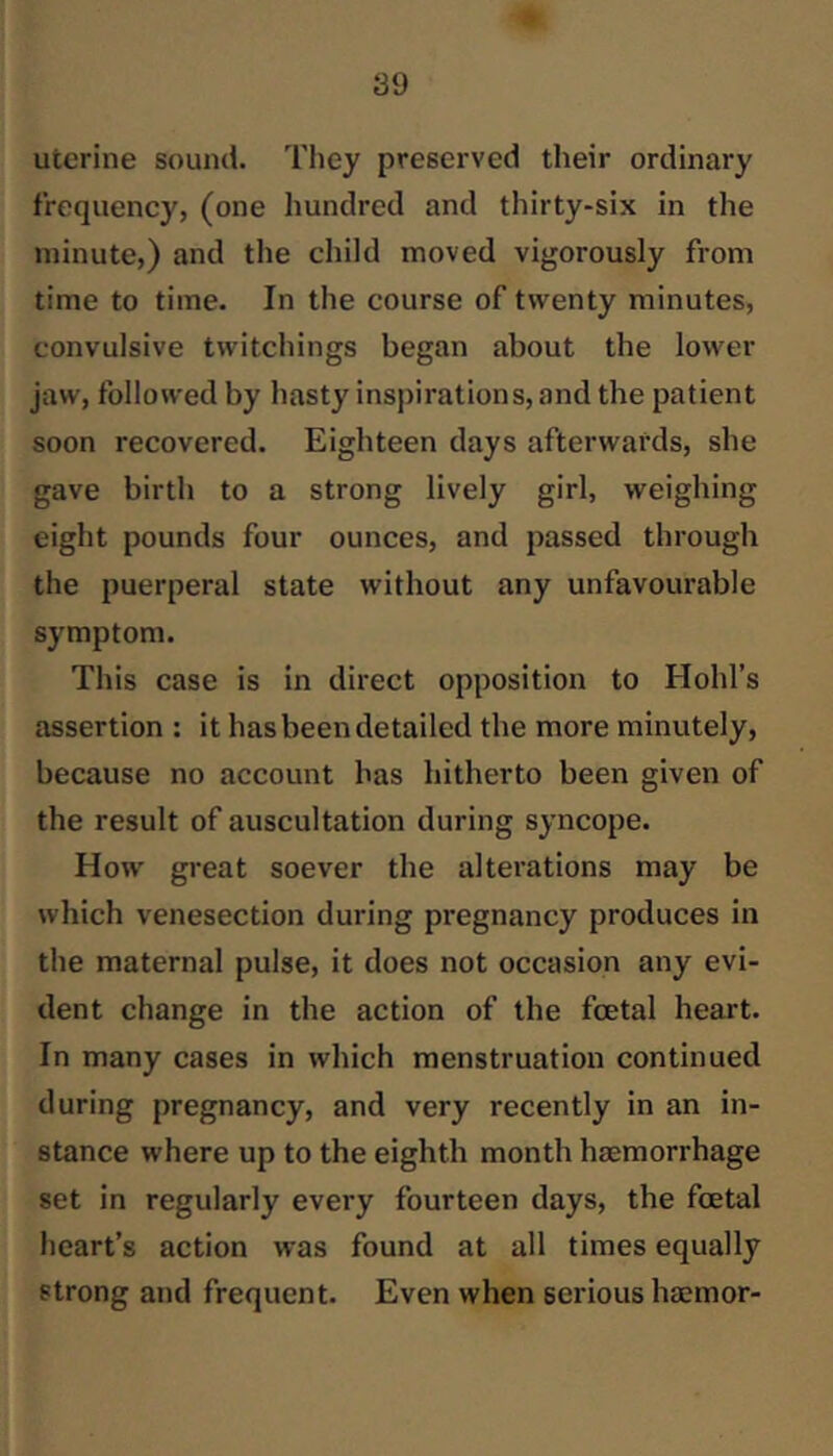 uterine sound. They preserved their ordinary frequency, (one hundred and thirty-six in the minute,) and the child moved vigorously from time to time. In the course of twenty minutes, convulsive twitchings began about the lower jaw, followed by hasty inspirations, and the patient soon recovered. Eighteen days afterwards, she gave birth to a strong lively girl, weighing eight pounds four ounces, and passed through the puerperal state without any unfavourable symptom. This case is in direct opposition to Hold’s assertion : it has been detailed the more minutely, because no account has hitherto been given of the result of auscultation during syncope. How great soever the alterations may be which venesection during pregnancy produces in the maternal pulse, it does not occasion any evi- dent change in the action of the foetal heart. In many cases in which menstruation continued during pregnancy, and very recently in an in- stance where up to the eighth month haemorrhage set in regularly every fourteen days, the foetal heart’s action was found at all times equally strong and frequent. Even when serious haemor-