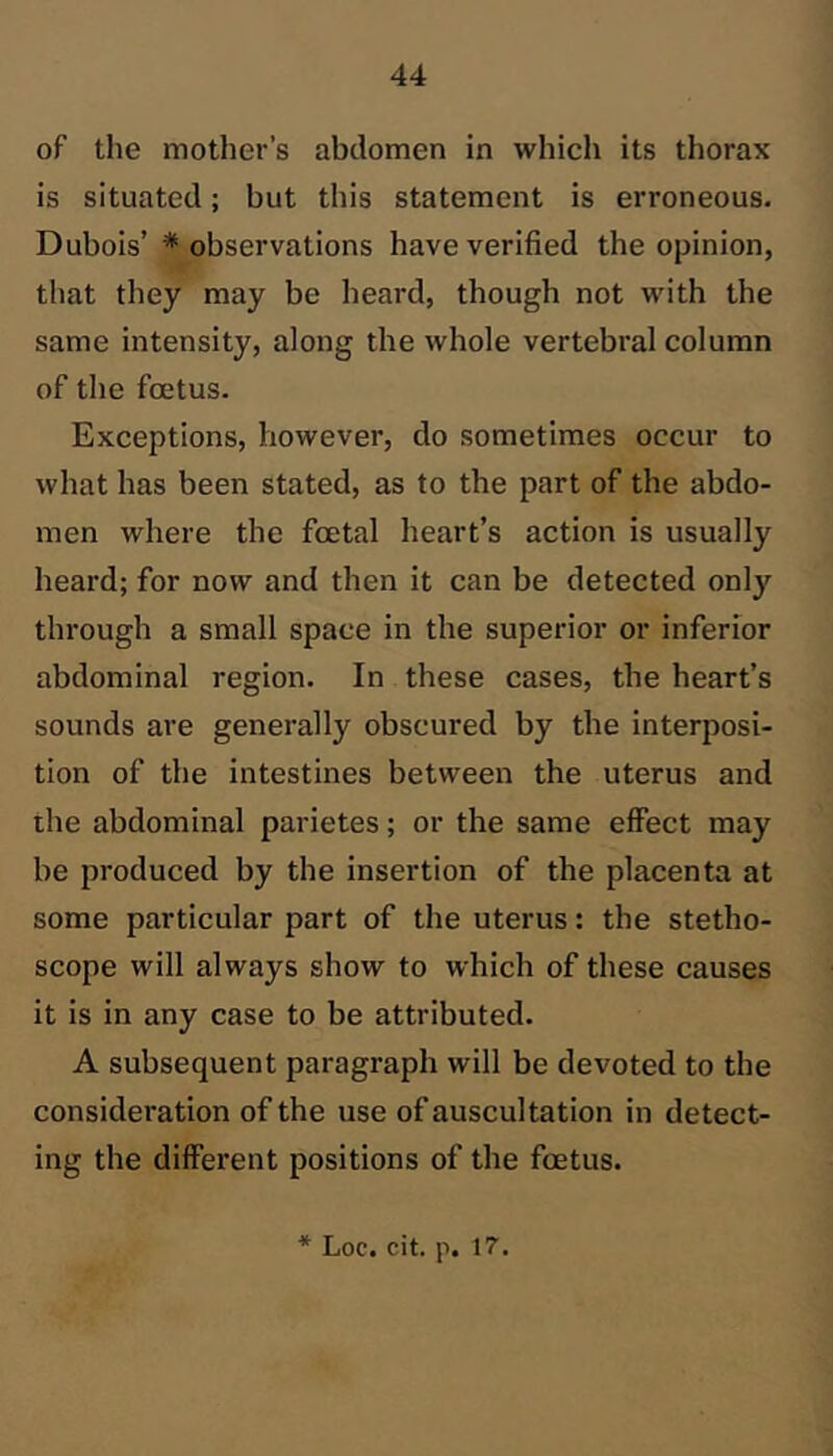 of the mother’s abdomen in which its thorax is situated; but this statement is erroneous. Dubois’ * observations have verified the opinion, that they may be heard, though not with the same intensity, along the whole vertebral column of the foetus. Exceptions, however, do sometimes occur to what has been stated, as to the part of the abdo- men where the foetal heart’s action is usually heard; for now and then it can be detected only through a small space in the superior or inferior abdominal region. In these cases, the heart’s sounds are generally obscured by the interposi- tion of the intestines between the uterus and the abdominal parietes; or the same effect may be produced by the insertion of the placenta at some particular part of the uterus: the stetho- scope will always show to which of these causes it is in any case to be attributed. A subsequent paragraph will be devoted to the consideration of the use of auscultation in detect- ing the different positions of the foetus. * Loc. cit. p. 17.