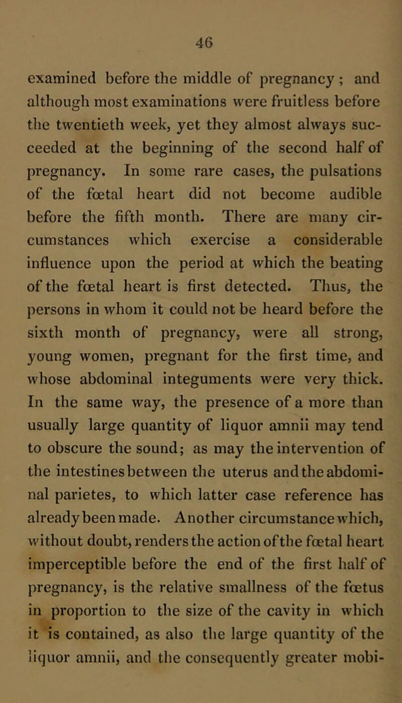 examined before the middle of pregnancy ; and although most examinations were fruitless before the twentieth week, yet they almost always suc- ceeded at the beginning of the second half of pregnancy. In some rare cases, the pulsations of the foetal heart did not become audible before the fifth month. There are many cir- cumstances which exercise a considerable influence upon the period at which the beating of the foetal heart is first detected. Thus, the persons in whom it could not be heard before the sixth month of pregnancy, were all strong, young women, pregnant for the first time, and whose abdominal integuments were very thick. In the same way, the presence of a more than usually large quantity of liquor amnii may tend to obscure the sound; as may the intervention of the intestines between the uterus and the abdomi- nal parietes, to which latter case reference has already been made. Another circumstance which, without doubt, renders the action of the foetal heart imperceptible before the end of the first half of pregnancy, is the relative smallness of the foetus in proportion to the size of the cavity in which it is contained, as also the large quantity of the liquor amnii, and the consequently greater mobi-