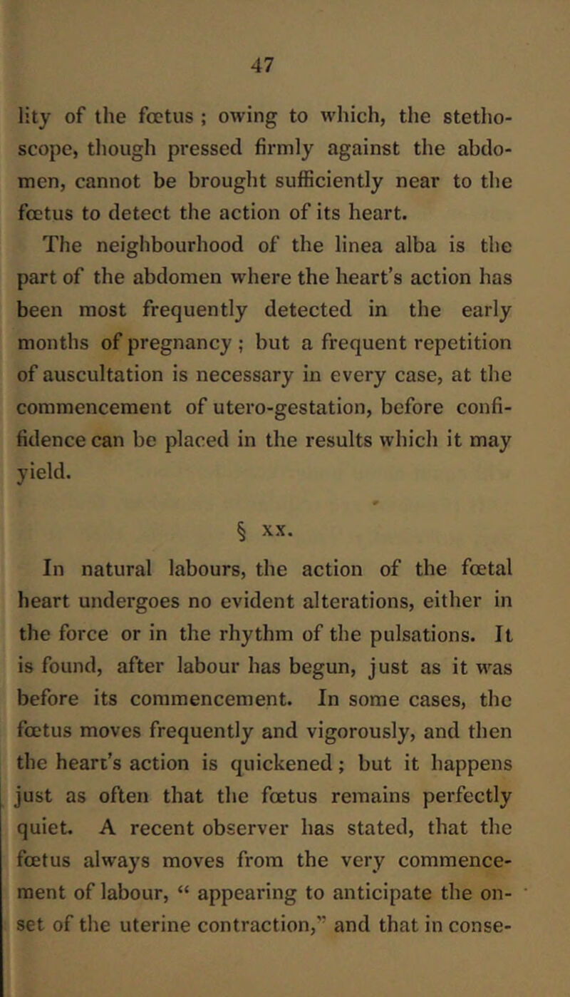 lity of the foetus ; owing to which, the stetho- scope, tliough pressed firmly against the abdo- men, cannot be brought sufficiently near to the foetus to detect the action of its heart. The neiglibourhood of the linea alba is the part of the abdomen wdiere the heart’s action has been most frequently detected in the early months of pregnancy ; but a frequent repetition of auscultation is necessary in every case, at the commencement of utero-gestation, before confi- fidence can be placed in the results which it may yield. § XX. In natural labours, the action of the foetal heart undergoes no evident alterations, either in the force or in the rhythm of the pulsations. It is found, after labour has begun, just as it was before its commencement. In some cases, the foetus moves frequently and vigorously, and then the heart’s action is quickened; but it happens just as often that the foetus remains perfectly quiet. A recent observer has stated, that the foetus always moves from the very commence- ment of labour, “ appearing to anticipate the on- set of the uterine contraction,” and that in conse-