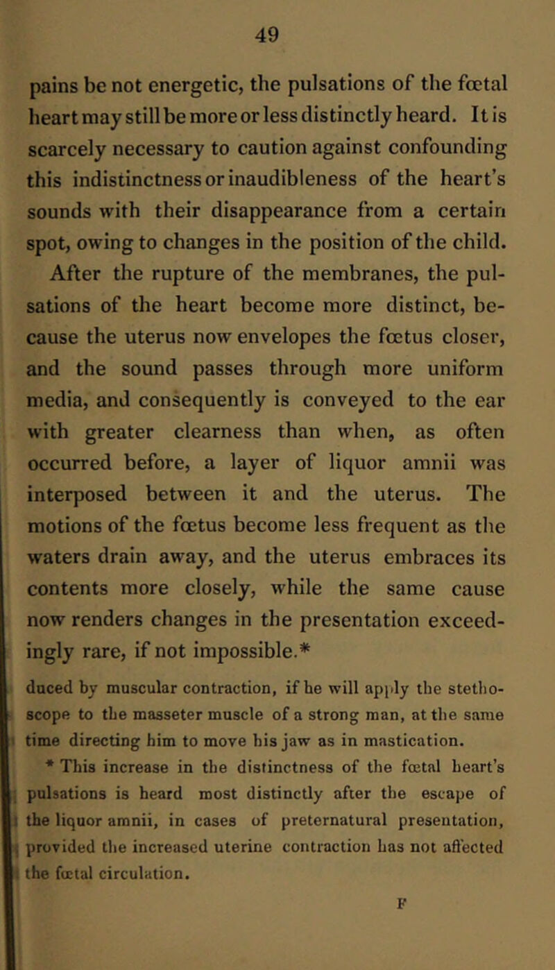 pains be not energetic, the pulsations of the fetal heart may still be more or less distinctly heard. It is scarcely necessary to caution against confounding this indistinctness or inaudibleness of the heart’s sounds with their disappearance from a certain spot, owing to changes in the position of the child. After the rupture of the membranes, the pul- sations of the heart become more distinct, be- cause the uterus now envelopes the fetus closer, and the sound passes through more uniform media, and consequently is conveyed to the ear with greater clearness than when, as often occurred before, a layer of liquor amnii was interposed between it and the uterus. The motions of the fetus become less frequent as the waters drain away, and the uterus embraces its contents more closely, while the same cause now renders changes in the presentation exceed- , ingly rare, if not impossible.* i daced by muscular contraction, if he will apply the stetho- ■ scope to the masseter muscle of a strong man, attlie same I time directing him to move his jaw as in mastication. * This increase in the distinctness of the foetal heart’s I pulsations is heard most distinctly after the escape of I the liquor amnii, in cases of preternatural preseutation, L provided the increased uterine contraction has not affected ■ the fuctal circulation. F