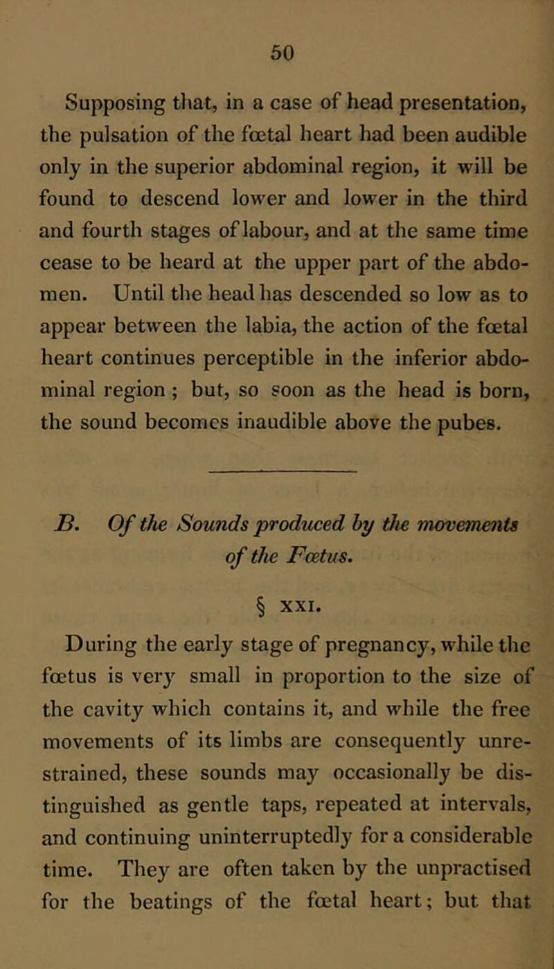 Supposing that, in a case of head presentation, the pulsation of the foetal heart had been audible only in the superior abdominal region, it will be found to descend lower and lower in the third and fourth stages of labour, and at the same time cease to be heard at the upper part of the abdo- men. Until the head has descended so low as to appear between the labia, the action of the foetal heart continues perceptible in the inferior abdo- minal region; but, so soon as the head is born, the sound becomes inaudible above the pubes. a. Of tJie Sounds produced by the movements of the Foetus. § XXI. During the early stage of pregnancy, while the foetus is very small in proportion to the size of the cavity which contains it, and while the free movements of its limbs are consequently unre- strained, these sounds may occasionally be dis- tinguished as gentle taps, repeated at intervals, and continuing uninterruptedly for a considerable time. They are often taken by the unpractised for the beatings of the foetal heart; but that