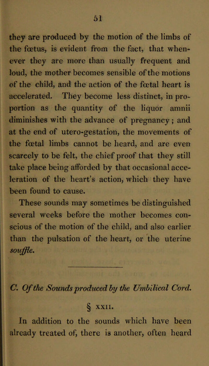 öl they are produced by the motion of the limbs of the foetus, is evident from the fact, that when- ever they are more than usually frequent and loud, the mother becomes sensible of the motions of the child, and the action of the foetal heart is accelerated. They become less distinct, in pro- portion as the quantity of the liquor amnii diminishes with the advance of pregnancy; and at the end of utero-gestation, the movements of the foetal limbs cannot be heard, and are even scarcely to be felt, the chief proof that they still take place being afforded by that occasional acce- leration of the heart’s action, which they have been found to cause. These sounds may sometimes be distinguished several weeks before the mother becomes con- scious of the motion of the child, and also earlier than the pulsation of the heart, or the uterine souffle. C. Of the Sounds produced by the Umbilical Cord. § XXII. In addition to the sounds which have been already treated of, there is another, often heard