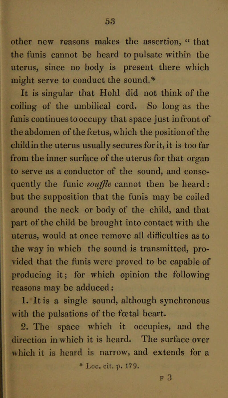 other new reasons makes the assertion, “ that the funis cannot be heard to pulsate within the uterus, since no body is present there w'hich might serve to conduct the sound.* It is singular that Hohl did not think of the coiling of the umbilical cord. So long as the funis continues to occupy that space just in front of the abdomen of the foetus, which the position of the child in the uterus usually secures for it, it is too far from the inner surface of the uterus for that organ to serve as a conductor of the sound, and conse- quently the funic souffle cannot then be heard: but the supposition that the funis may be coiled around the neck or body of the child, and that part of the child be brought into contact with the uterus, would at once remove all difficulties as to the way in which the sound is transmitted, pro- vided that the funis were proved to be capable of producing it; for which opinion the following reasons may be adduced: 1. It is a single sound, although synchronous with the pulsations of the fcetal heart. 2. The space which it occupies, and the direction in which it is heard. The surface over which it is heard is narrow, and extends for a ♦ Loc. cit. p. 17‘J. F 3