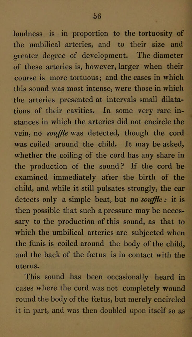 loudness is in proportion to the tortuosity of the umbilical arteries, and to their size and greater degree of development. The diameter of these arteries is, however, larger when their course is more tortuous; and the cases in which this sound was most intense, were those in which the arteries presented at intervals small dilata- tions of their cavities. In some very rare in- stances in which the arteries did not encircle the vein, no souffle was detected, though the cord was coiled around the child. It may be asked, whether the coiling of the cord has any share in the production of the sound? If the cord be examined immediately after the birth of the child, and while it still pulsates strongly, the ear detects only a simple beat, but no souffle : it is then possible that such a pressure may be neces- sary to the production of this sound, as that to which the umbilical arteries are subjected when the funis is coiled around the body of the child, and the back of the fcetus is in contact with the uterus. This sound has been oecasionally heard in cases where the cord was not completely wound round the body of the foetus, but merely encircled it in part, and vvas then doubled upon itself so as