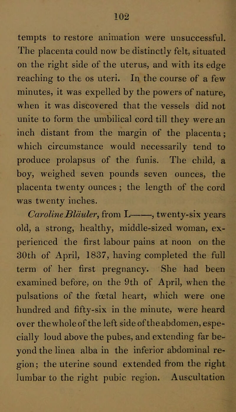 tempts to restore animation were unsuccessful. The placenta could now be distinctly felt, situated on the right side of the uterus, and with its edge reaching to the os uteri. In the course of a few minutes, it was expelled by the powers of nature, when it was discovered that the vessels did not unite to form the umbilical cord till they were an inch distant from the margin of the placenta; which circumstance would necessarily tend to produce prolapsus of the funis. The chdd, a boy, weighed seven pounds seven ounces, the placenta twenty ounces ; the length of the cord was twenty inches. Caroline Bläuler, from L , twenty-six years old, a strong, healthy, middle-sized woman, ex- perienced the first labour pains at noon on the 30th of April, 1837, having completed the full term of her first pregnancy. She had been examined before, on the 9th of April, when the pulsations of the foetal heart, which were one hundred and fifty-six in the minute, were heard over the whole of the left side of the abdomen, espe- cially loud above the pubes, and extending far be- yond the linea alba in the inferior abdominal re- gion; the uterine sound extended from the right lumbar to the right pubic region. Auscultation