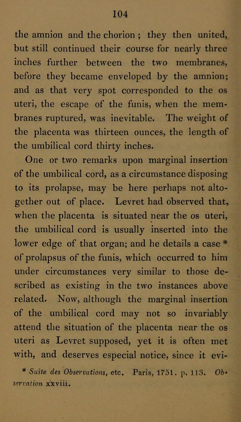 the amnion and the chorion ; they then united, but still continued their course for nearly three inches further between the two membranes, before they became enveloped by the amnion; and as that very spot corresponded to the os uteri, the escape of the funis, when the mem- branes ruptured, was inevitable. The weight of the placenta was thirteen ounces, the length of the umbilical cord thirty inches. One or two remarks upon marginal insertion of the umbilical cord, as a circumstance disposing to its prolapse, may be here perhaps not alto- gether out of place. Levret had observed that, when the placenta is situated near the os uteri, the umbilical cord is usually inserted into the lower edge of that organ; and he details a case * of prolapsus of the funis, which occurred to him under circumstances very similar to those de- scribed as existing in the two instances above related. Now, although the marginal insertion of the umbilical cord may not so invariably attend the situation of the placenta near the os uteri as Levret supposed, yet it is often met with, and deserves especial notice, since it evi- * Suite des Observations, etc. Paris, 1751. p. 113. 06* serration xXviii.