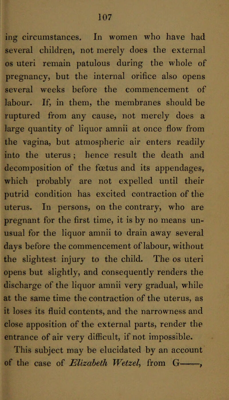 ing circumstances. In women who have had several children, not merely does the external os uteri remain patulous during the whole of pregnancy, but the internal orifice also opens several weeks before the commencement of labour. If, in them, the membranes should be ruptured from any cause, not merely does a large quantity of liquor amnii at once flow from the vagina, but atmospheric air enters readily into the uterus; hence result the death and decomposition of the foetus and its appendages, which probably are not expelled until their putrid condition has excited contraction of the uterus. In persons, on the contrary, who are pregnant for the first time, it is by no means un- usual for the liquor amnii to drain away several days before the commencement of labour, without the slightest injury to the child. The os uteri opens but slightly, and consequently renders the discharge of the liquor amnii very gradual, while at the same time the contraction of the uterus, as it loses its fluid contents, and the narrowness and close apposition of the external parts, render the entrance of air very difficult, if not impossible. This subject may be elucidated by an account of the case of Elizabeth Wetzel, from G ,