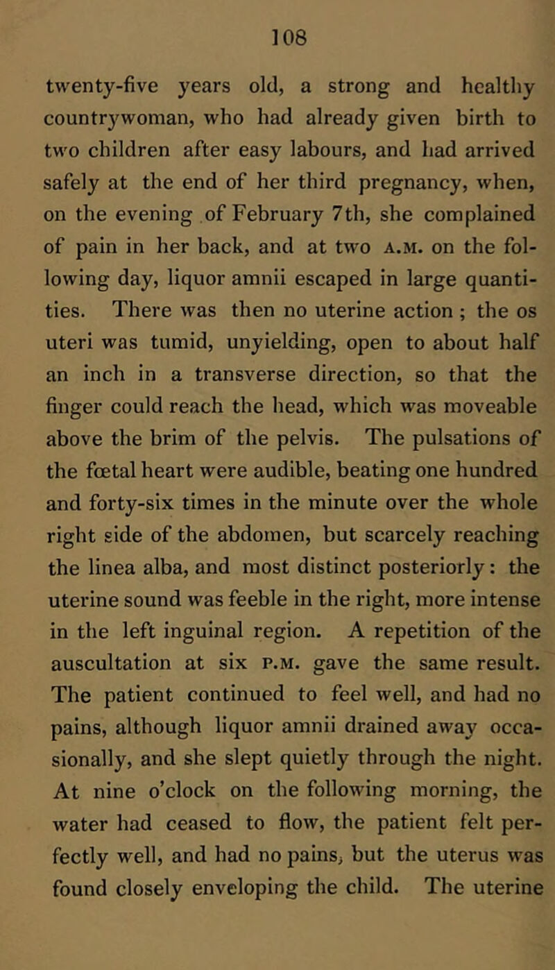 twenty-five years old, a strong and healthy countrywoman, who had already given birth to two children after easy labours, and had arrived safely at the end of her third pregnancy, when, on the evening of February 7th, she complained of pain in her back, and at two a.m. on the fol- lowing day, liquor amnii escaped in large quanti- ties. There was then no uterine action ; the os uteri was tumid, unyielding, open to about half an inch in a transverse direction, so that the finger could reach the head, which was moveable above the brim of the pelvis. The pulsations of the fcetal heart were audible, beating one hundred and forty-six times in the minute over the whole right side of the abdomen, but scarcely reaching the linea alba, and most distinct posteriorly: the uterine sound was feeble in the right, more intense in the left inguinal region. A repetition of the auscultation at six p.m. gave the same result. The patient continued to feel well, and had no pains, although liquor amnii drained away occa- sionally, and she slept quietly through the night. At nine o’clock on the following morning, the water had ceased to flow, the patient felt per- fectly well, and had no pains, but the uterus was found closely enveloping the child. The uterine