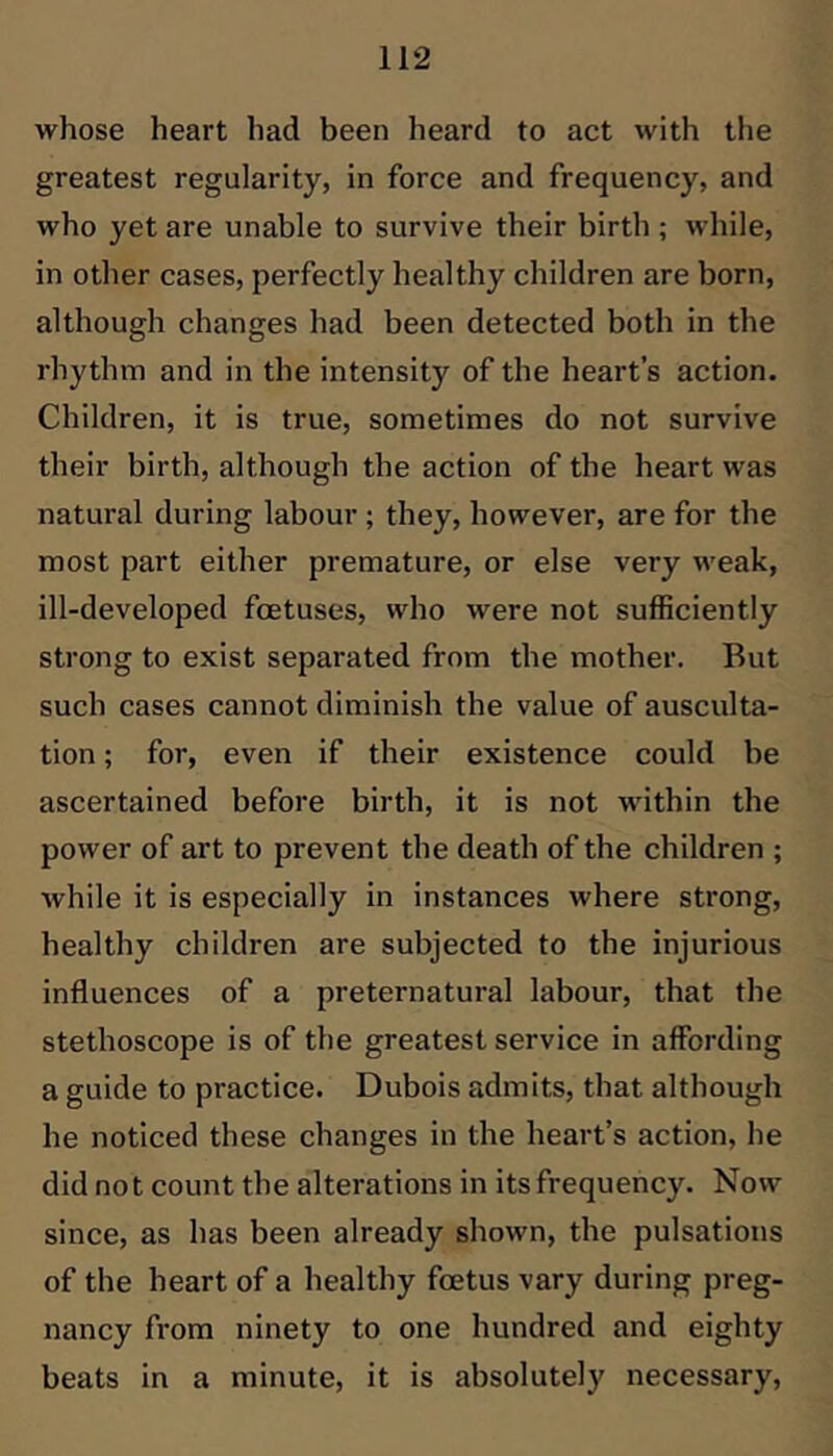 whose heart had been heard to act with the greatest regularity, in force and frequency, and who yet are unable to survive their birth ; while, in other cases, perfectly healthy children are born, although changes had been detected both in the rhythm and in the intensity of the heart’s action. Children, it is true, sometimes do not survive their birth, although the action of the heart was natural during labour ; they, however, are for the most part either premature, or else very weak, ill-developed foetuses, who were not sufficiently strong to exist separated from the mother. But such cases cannot diminish the value of ausculta- tion ; for, even if their existence could be ascertained before birth, it is not within the power of art to prevent the death of the children ; while it is especially in instances where strong, healthy children are subjected to the injurious influences of a preternatural labour, that the stethoscope is of the greatest service in affording a guide to practice. Dubois admits, that although he noticed these changes in the heart’s action, he did not count the alterations in its frequency. Now since, as has been already shown, the pulsations of the heart of a healthy foetus vary during preg- nancy from ninety to one hundred and eighty beats in a minute, it is absolutely necessary.