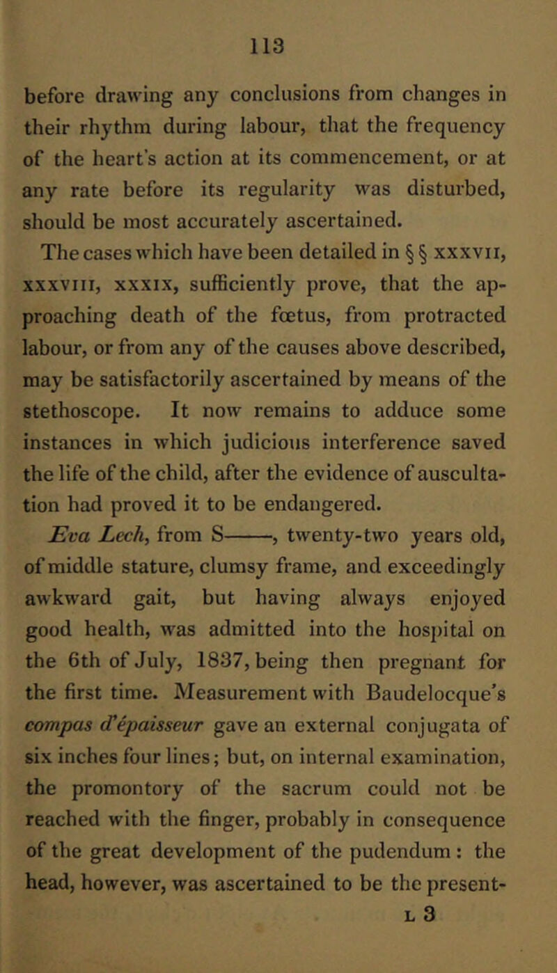 before drawing any conclusions from changes in their rhythm during labour, that the frequency of the heart’s action at its commencement, or at any rate before its regularity was disturbed, should be most accurately ascertained. The cases which have been detailed in §§ xxxvii, XXXVIII, XXXIX, sufficiently prove, that the ap- proaching death of the foetus, from protracted labour, or from any of the causes above described, may be satisfactorily ascertained by means of the stethoscope. It now remains to adduce some instances in which judicious interference saved the life of the child, after the evidence of ausculta- tion had proved it to be endangered. Eva Lech, from S , twenty-two years old, of middle stature, clumsy frame, and exceedingly awkward gait, but having always enjoyed good health, was admitted into the hospital on the 6th of July, 1837, being then pregnant for the first time. Measurement with Baudelocque’s cornpas (Tepaisseur gave an external conjugata of six inches four lines; but, on internal examination, the promontory of the sacrum could not be reached with the finger, probably in consequence of the great development of the pudendum : the head, however, was ascertained to be the present- L 3