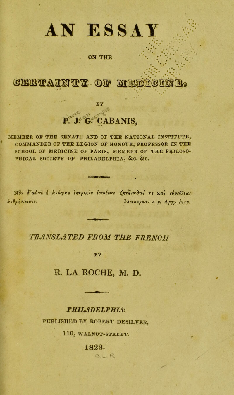 AN ESSAY ON THE ©a* MBjsssawiBa BY Pf JrG.CABANIS, MEMBER OP THE SENAT, AND OP THE NATIONAL INSTITUTE, COMMANDER OF THE LEGION OF HONOUR, PROFESSOR IN THE SCHOOL OF MEDICINE OF PARIS, MEMBER OF THE PHILOSO- PHICAL SOCIETY OF PHILADELPHIA, &C. &C. \ Nov S dor« n cevDotvtroiFtV' avayxjj iijrpiKiiv hr»U<rt fyriie-$-ctt re hx'i euptihxi lTTToKpxr. 7rep. Ap%. farp. TRANSLATED FROM THE FRENCH BY R. LA ROCHE, M. D. PHILADELPHIA: PUBLISHED BY ROBERT DESILVER, 110, WALNUT-STREET. 1823.