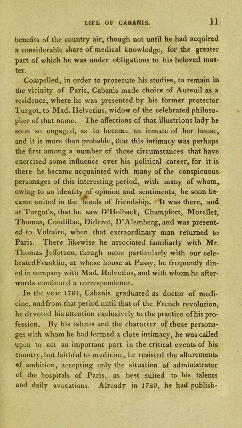 benefits of the country air, though not until he had acquired a considerable share of medical knowledge, for the greater part of which he was under obligations to his beloved mas- ter. Compelled, in order to prosecute his studies, to remain in the vicinity of Paris, Cabanis made choice of Auteuil as a residence, where he was presented by his former protector Turgot, to Mad. Helvetius, widow of the celebrated philoso- pher of that name. The affections of that illustrious lady he soon so engaged, as to become an inmate of her house, and it is more than probable, that this intimacy was perhaps the first among a number of those circumstances that have exercised some influence over his political career, for it is there he became acquainted with many of the conspicuous personages of this interesting period, with many of whom, owing to an identity of opinion and sentiments, he soon be- came united in the bonds of friendship. It was there, and at Turgot’s, that he saw D’Holback, Champfort, Morellet, Thomas, Condillac, Diderot, D’Alemberg, and was present- ed to Voltaire, when that extraordinary man returned to Paris. There likewise he associated familiarly with Mr. Thomas Jefferson, though more particularly with our cele- brated Franklin, at whose house at Passy, he frequently din- ed in company with Mad. Helvetius, and with whom he after- wards continued a correspondence. In the year 1784, Cabanis graduated as doctor of medi- cine, andfrom that period until that of the French revolution, he devoted his attention exclusively to the practice of his pro- fession. By his talents and the character of those persona- ges with whom he had formed a close intimacy, he was called upon to act an important part in the critical events of his country, but faithful to medicine, he resisted the allurements of ambition, accepting only the situation of administrator of the hospitals of Paris, as best suited to his talents and daily avocations. Already in 1789, he had publish-