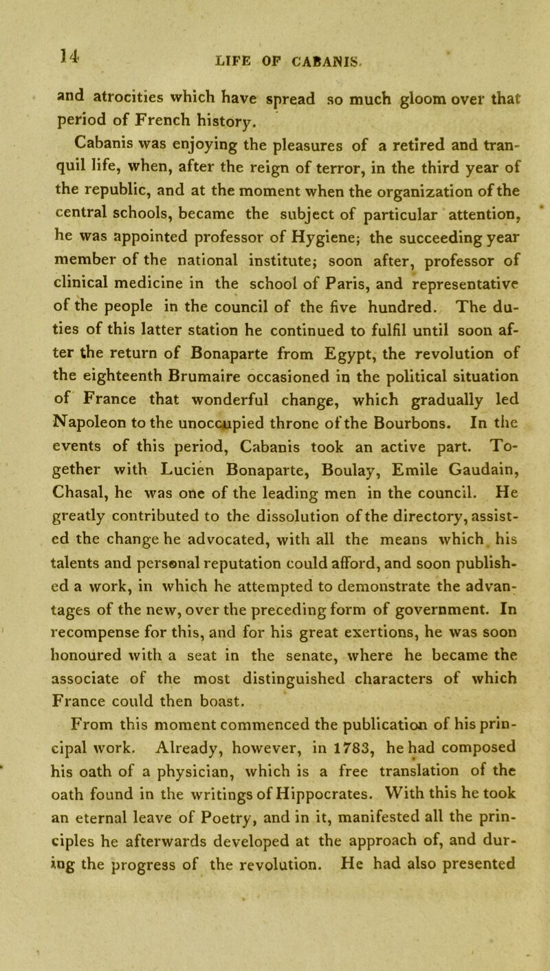 and atrocities which have spread so much gloom over that period of French history. Cabanis was enjoying the pleasures of a retired and tram quil life, when, after the reign of terror, in the third year of the republic, and at the moment when the organization of the central schools, became the subject of particular attention, he was appointed professor of Hygiene; the succeeding year member of the national institute; soon after, professor of clinical medicine in the school of Paris, and representative of the people in the council of the five hundred. The du- ties of this latter station he continued to fulfil until soon af- ter the return of Bonaparte from Egypt, the revolution of the eighteenth Brumaire occasioned in the political situation of France that wonderful change, which gradually led Napoleon to the unoccupied throne of the Bourbons. In the events of this period, Cabanis took an active part. To- gether with Lucien Bonaparte, Boulay, Emile Gaudain, Chasal, he was one of the leading men in the council. He greatly contributed to the dissolution of the directory, assist- ed the change he advocated, with all the means which his talents and personal reputation could afford, and soon publish- ed a work, in which he attempted to demonstrate the advan- tages of the new, over the preceding form of government. In recompense for this, and for his great exertions, he was soon honoured with a seat in the senate, where he became the associate of the most distinguished characters of which France could then boast. From this moment commenced the publication of his prin- cipal work. Already, however, in 1783, he had composed his oath of a physician, which is a free translation of the oath found in the writings of Hippocrates. With this he took an eternal leave of Poetry, and in it, manifested all the prin- ciples he afterwards developed at the approach of, and dur- ing the progress of the revolution. He had also presented