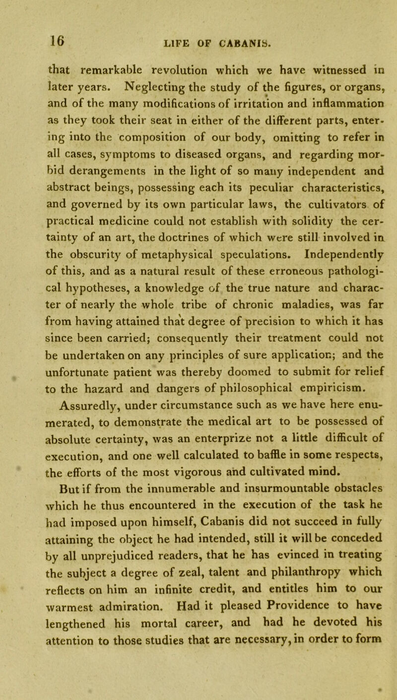 that remarkable revolution which we have witnessed in later years. Neglecting the study of the figures, or organs, and of the many modifications of irritation and inflammation as they took their seat in either of the different parts, enter- ing into the composition of our body, omitting to refer in all cases, symptoms to diseased organs, and regarding mor- bid derangements in the light of so many independent and abstract beings, possessing each its peculiar characteristics, and governed by its own particular laws, the cultivators of practical medicine could not establish with solidity the cer- tainty of an art, the doctrines of which were still involved in the obscurity of metaphysical speculations. Independently of this, and as a natural result of these erroneous pathologi- cal hypotheses, a knowledge of the true nature and charac- ter of nearly the whole tribe of chronic maladies, was far from having attained that degree of precision to which it has since been carried; consequently their treatment could not be undertaken on any principles of sure application; and the unfortunate patient was thereby doomed to submit for relief to the hazard and dangers of philosophical empiricism. Assuredly, under circumstance such as we have here enu- merated, to demonstrate the medical art to be possessed of absolute certainty, was an enterprize not a little difficult of execution, and one well calculated to baffle in some respects, the efforts of the most vigorous and cultivated mind. But if from the innumerable and insurmountable obstacles which he thus encountered in the execution of the task he had imposed upon himself, Cabanis did not succeed in fully attaining the object he had intended, still it will be conceded by all unprejudiced readers, that he has evinced in treating the subject a degree of zeal, talent and philanthropy which reflects on him an infinite credit, and entitles him to our warmest admiration. Had it pleased Providence to have lengthened his mortal career, and had he devoted his attention to those studies that are necessary, in order to form