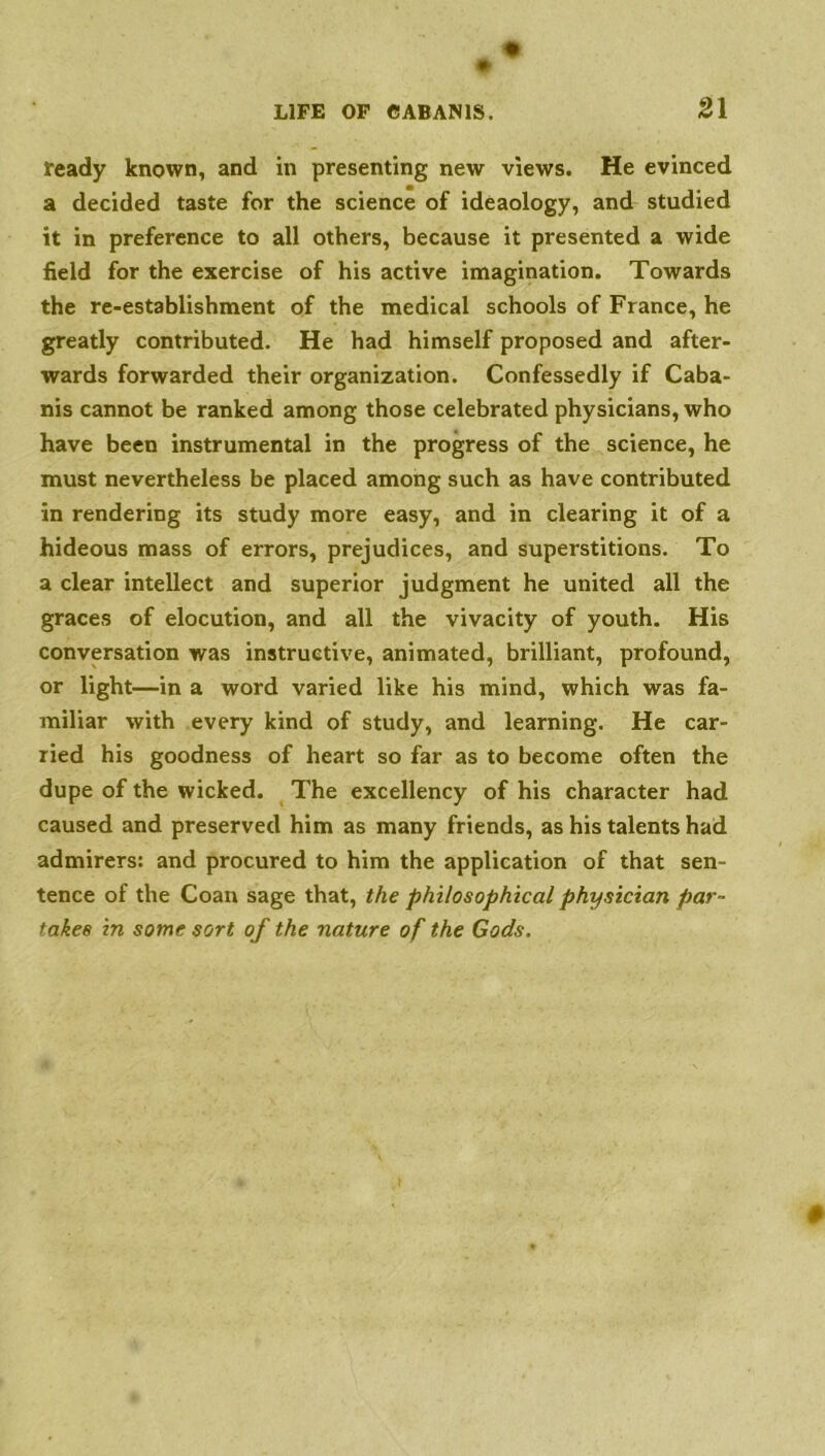 ready known, and in presenting new views. He evinced a decided taste for the science of ideaology, and studied it in preference to all others, because it presented a wide field for the exercise of his active imagination. Towards the re-establishment of the medical schools of France, he greatly contributed. He had himself proposed and after- wards forwarded their organization. Confessedly if Caba- nis cannot be ranked among those celebrated physicians, who have been instrumental in the progress of the science, he must nevertheless be placed among such as have contributed in rendering its study more easy, and in clearing it of a hideous mass of errors, prejudices, and superstitions. To a clear intellect and superior judgment he united all the graces of elocution, and all the vivacity of youth. His conversation was instructive, animated, brilliant, profound, or light—in a word varied like his mind, which was fa- miliar with every kind of study, and learning. He car- ried his goodness of heart so far as to become often the dupe of the wicked. The excellency of his character had caused and preserved him as many friends, as his talents had admirers: and procured to him the application of that sen- tence of the Coan sage that, the philosophical physician par- takes in some sort of the nature of the Gods.