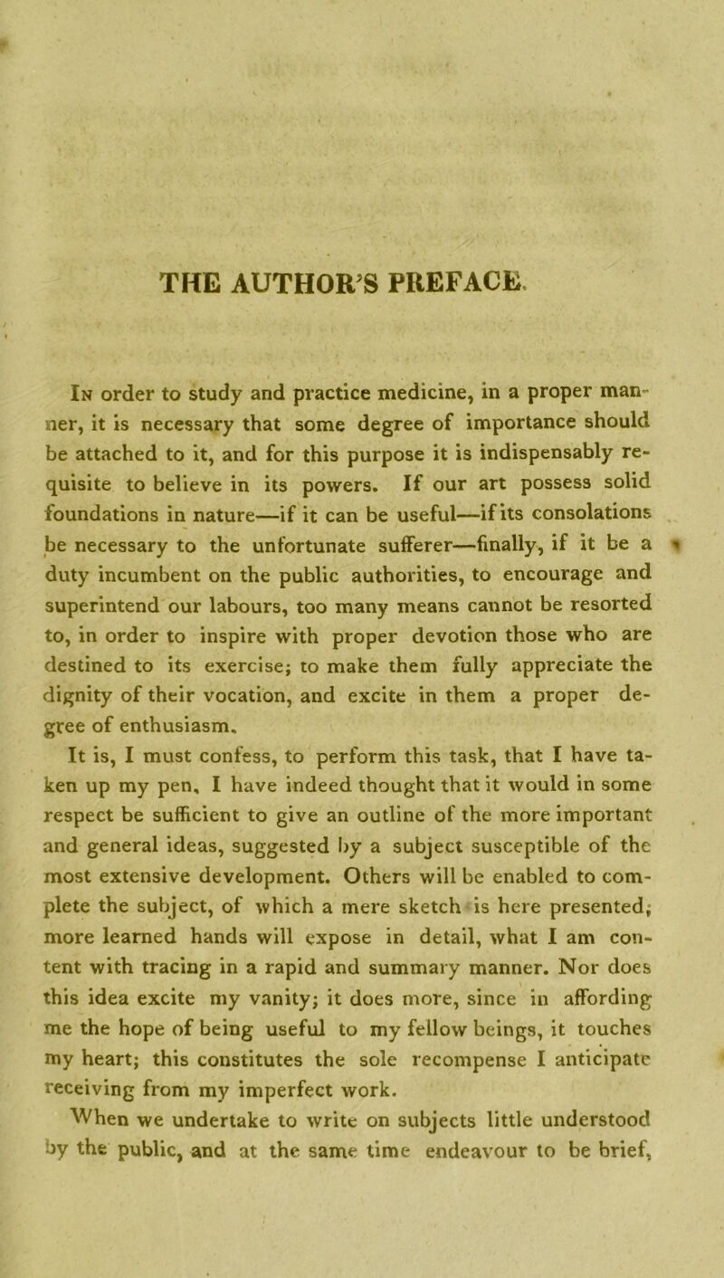 THE AUTHOR S PREFACE In order to study and practice medicine, in a proper man- ner, it is necessary that some degree of importance should be attached to it, and for this purpose it is indispensably re- quisite to believe in its powers. If our art possess solid foundations in nature—if it can be useful—if its consolations be necessary to the unfortunate sufferer—finally, if it be a duty incumbent on the public authorities, to encourage and superintend our labours, too many means cannot be resorted to, in order to inspire with proper devotion those who are destined to its exercise; to make them fully appreciate the dignity of their vocation, and excite in them a proper de- gree of enthusiasm. It is, I must confess, to perform this task, that I have ta- ken up my pen, I have indeed thought that it would in some respect be sufficient to give an outline of the more important and general ideas, suggested by a subject susceptible of the most extensive development. Others will be enabled to com- plete the subject, of which a mere sketch is here presented; more learned hands will expose in detail, what I am con- tent with tracing in a rapid and summary manner. Nor does this idea excite my vanity; it does more, since in affording me the hope of being useful to my fellow beings, it touches my heart; this constitutes the sole recompense I anticipate receiving from my imperfect work. When we undertake to write on subjects little understood by the public, and at the same time endeavour to be brief,