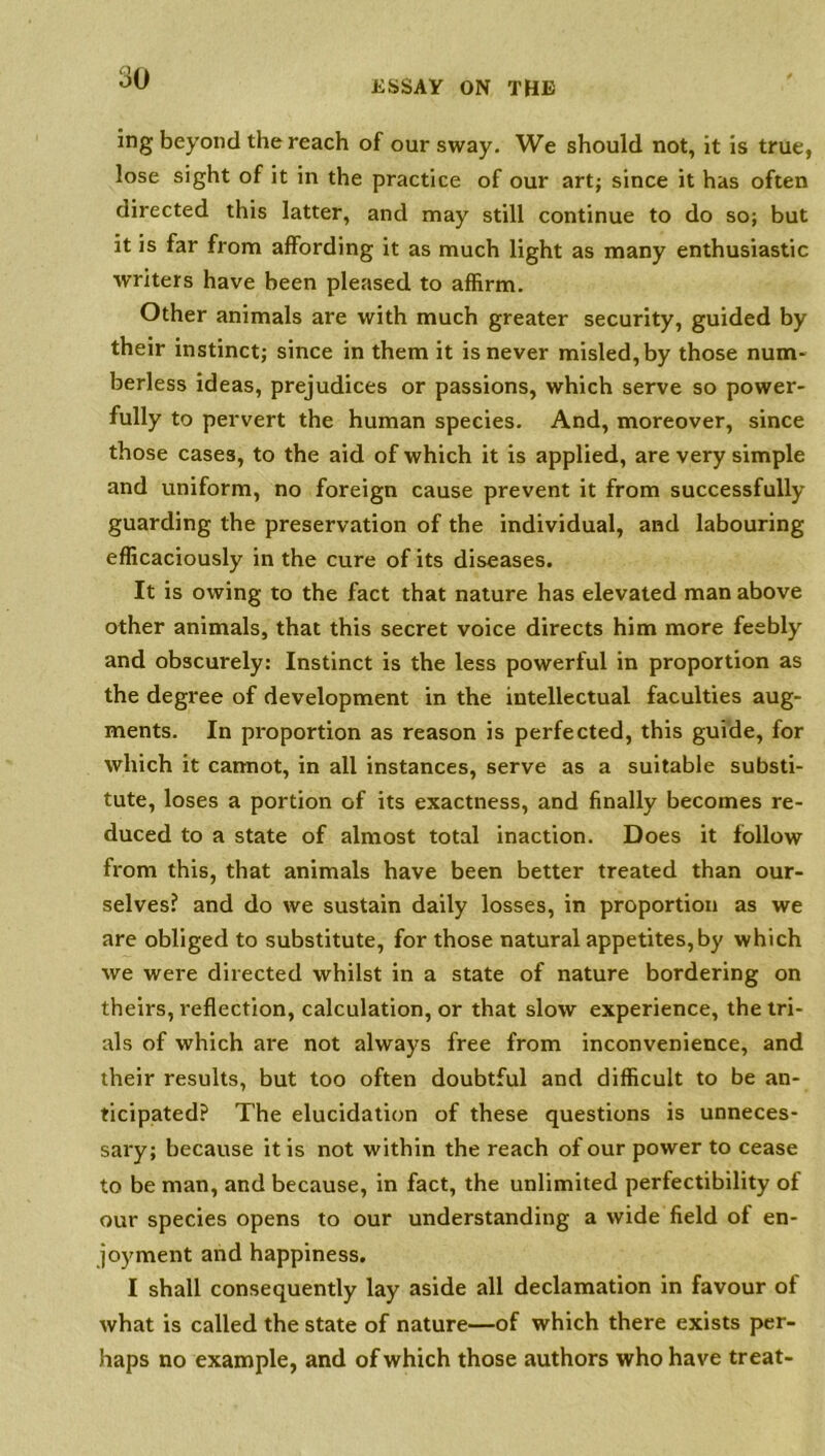 ESSAY ON THE ing beyond the reach of our sway. We should not, it is true, lose sight of it in the practice of our art; since it has often directed this latter, and may still continue to do so; but it is far from affording it as much light as many enthusiastic writers have been pleased to affirm. Other animals are with much greater security, guided by their instinct; since in them it is never misled, by those num- berless ideas, prejudices or passions, which serve so power- fully to pervert the human species. And, moreover, since those cases, to the aid of which it is applied, are very simple and uniform, no foreign cause prevent it from successfully guarding the preservation of the individual, and labouring efficaciously in the cure of its diseases. It is owing to the fact that nature has elevated man above other animals, that this secret voice directs him more feebly and obscurely: Instinct is the less powerful in proportion as the degree of development in the intellectual faculties aug- ments. In proportion as reason is perfected, this guide, for which it cannot, in all instances, serve as a suitable substi- tute, loses a portion of its exactness, and finally becomes re- duced to a state of almost total inaction. Does it follow from this, that animals have been better treated than our- selves? and do we sustain daily losses, in proportion as we are obliged to substitute, for those natural appetites,by which we were directed whilst in a state of nature bordering on theirs, reflection, calculation, or that slow experience, the tri- als of which are not always free from inconvenience, and their results, but too often doubtful and difficult to be an- ticipated? The elucidation of these questions is unneces- sary; because it is not within the reach of our power to cease to be man, and because, in fact, the unlimited perfectibility of our species opens to our understanding a wide field of en- joyment and happiness. I shall consequently lay aside all declamation in favour of what is called the state of nature—of which there exists per- haps no example, and of which those authors who have treat-