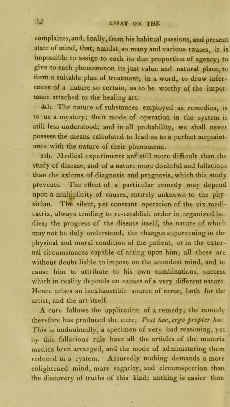 J2 complaints,and, finally, from his habitual passions, and present state of mind, that, amidst so many and various causes, it is impossible to assign to each its due proportion of agency; to give to each phenomenon its just value and natural place, to form a suitable plan of treatment; in a word, to draw infer- ences of a nature so certain, as to be worthy of the impor tance attached to the healing art. 4th. The nature of substances employed as remedies, is to us a mystery; their mode of operation in the system is still less understood; and in all probability, we shall nevei possess the means calculated to lead us to a perfect acquaint- ance with the nature of their phenomena. 5th. Medical experiments are still more difficult than the study of disease, and of a nature more doubtful and fallacious than the axioms of diagnosis and prognosis, which this study prevents. The effect of a particular remedy may depend upon a multiplicity of causes, entirely unknown to the phy- sician. This silent, yet constant operation of the vix medi- catrix, always tending to re-establish order in organized bo dies; the progress of the disease itself, the nature of which may not be duly understood; the changes supervening in the physical and moral condition of the patient, or in the exter- nal circumstances capable of acting upon him; all these are without doubt liable to impose on the soundest mind, and to cause him to attribute to his own combinations, success which in reality depends on causes of a very different nature. Hence arises an inexhaustible source of error, both for the artist, and the art itself. A cure follows the application of a remedy; the remedy therefore has produced the cure; Post hoc, ergo propter hoc This is undoubtedly, a specimen of very bad reasoning, yet by this fallacious rule have all the articles of the materia medica been arranged, and the mode of administering them reduced to a system. Assuredly nothing demands a more enlightened mind, more sagacity, and circumspection than the discovery of truths of this kind; nothing is easier than