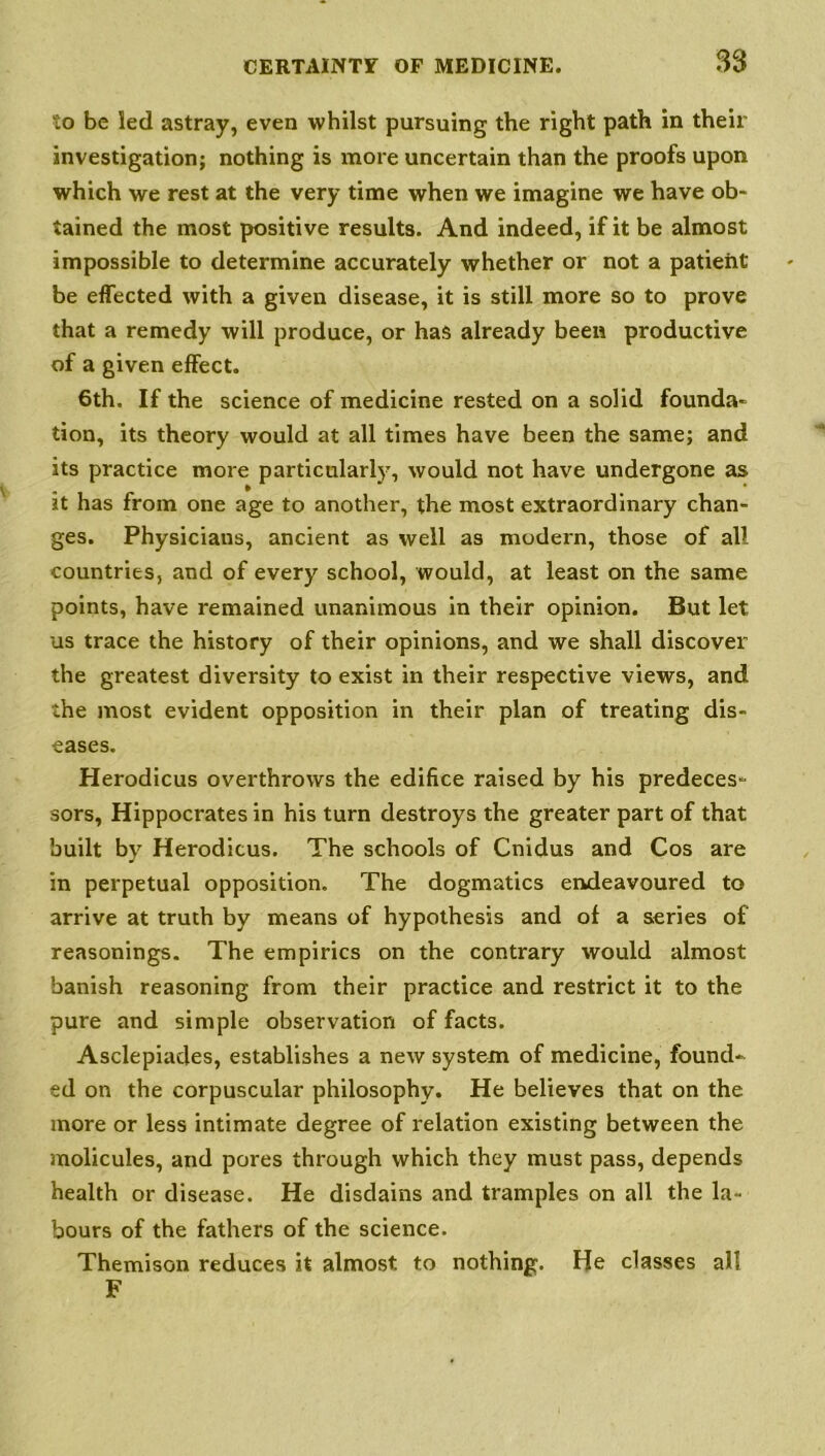 to be led astray, even whilst pursuing the right path in their investigation; nothing is more uncertain than the proofs upon which we rest at the very time when we imagine we have ob- tained the most positive results. And indeed, if it be almost impossible to determine accurately whether or not a patient be effected with a given disease, it is still more so to prove that a remedy will produce, or has already been productive of a given effect. 6th. If the science of medicine rested on a solid founda- tion, its theory would at all times have been the same; and its practice more particularly, would not have undergone as it has from one age to another, the most extraordinary chan- ges. Physicians, ancient as well as modern, those of all countries, and of every school, would, at least on the same points, have remained unanimous in their opinion. But let us trace the history of their opinions, and we shall discover the greatest diversity to exist in their respective views, and the most evident opposition in their plan of treating dis- eases. Herodicus overthrows the edifice raised by his predeces- sors, Hippocrates in his turn destroys the greater part of that built by Herodicus. The schools of Cnidus and Cos are in perpetual opposition. The dogmatics endeavoured to arrive at truth by means of hypothesis and of a series of reasonings. The empirics on the contrary would almost banish reasoning from their practice and restrict it to the pure and simple observation of facts. Asclepiades, establishes a new system of medicine, found- ed on the corpuscular philosophy. He believes that on the more or less intimate degree of relation existing between the molicules, and pores through which they must pass, depends health or disease. He disdains and tramples on all the la- bours of the fathers of the science. Themison reduces it almost to nothing. He classes all F