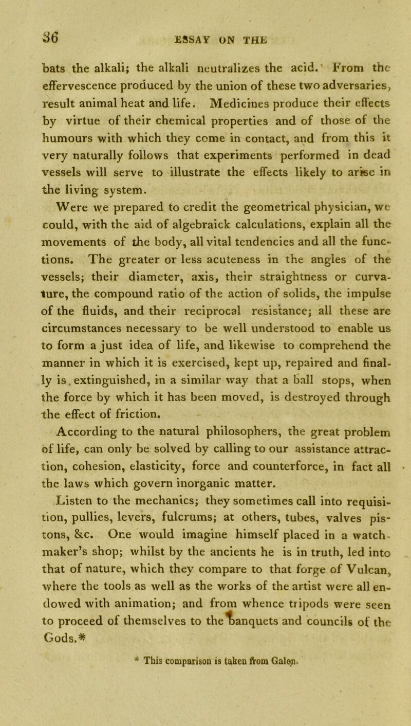 bats the alkali; the alkali neutralizes the acid.' From the effervescence produced by the union of these two adversaries, result animal heat and life. Medicines produce their effects by virtue of their chemical properties and of those of the humours with which they come in contact, and from this it very naturally follows that experiments performed in dead vessels will serve to illustrate the effects likely to arise in the living system. Were we prepared to credit the geometrical physician, we could, with the aid of algebraick calculations, explain all the movements of the body, all vital tendencies and all the func- tions. The greater or less acuteness in the angles of the vessels; their diameter, axis, their straightness or curva- ture, the compound ratio of the action of solids, the impulse of the fluids, and their reciprocal resistance; all these are circumstances necessary to be well understood to enable us to form a just idea of life, and likewise to comprehend the manner in which it is exercised, kept up, repaired and final- ly is. extinguished, in a similar way that a ball stops, when the force by which it has been moved, is destroyed through the effect of friction. According to the natural philosophers, the great problem of life, can only be solved by calling to our assistance attrac- tion, cohesion, elasticity, force and counterforce, in fact all the laws which govern inorganic matter. Listen to the mechanics; they sometimes call into requisi- tion, pullies, levers, fulcrums; at others, tubes, valves pis- tons, &c. One would imagine himself placed in a watch- maker’s shop; whilst by the ancients he is in truth, led into that of nature, which they compare to that forge of Vulcan, where the tools as well as the works of the artist were all en- dowed with animation; and from whence tripods were seen to proceed of themselves to the banquets and councils of the Gods.* * This comparison is taken from Galon.