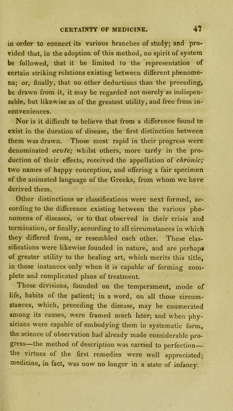 in order to connect its various branches of study; and pro- vided that, in the adoption of this method, no spirit of system be followed, that it be limited to the representation of certain striking relations existing between different phenome- na; or, finally, that no other deductions than the preceding, be drawn from it, it may be regarded not merely as indispen- sable, but likewise as of the greatest utility, and free from in- conveniences. Nor is it difficult to believe that from a difference found to exist in the duration of disease, the first distinction between them was drawn. Those most rapid in their progress were denominated acute; whilst others, more tardy in the pro- duction of their effects, received the appellation of chronic; two names of happy conception, and offering a fair specimen of the animated language of the Greeks, from whom we have derived them. Other distinctions or classifications were next formed, ac- cording to the difference existing between the various phe- nomena of diseases, or to that observed in their crisis and termination, or finally, according to all circumstances in which they differed from, or resembled each other. These clas- sifications were likewise founded in nature, and are perhaps of greater utility to the healing art, which merits this title, in those instances only when it is capable of forming com- plete and complicated plans of treatment. Those divisions, founded on the temperament, mode of life, habits of the patient; in a word, on all those circum- stances, which, preceding the disease, may be enumerated among its causes, were framed much later; and when phy- sicians were capable of embodying them in systematic form, the science of observation had already made considerable pro- gress—the method of description was carried to perfection— the virtues of the first remedies were well appreciated; medicine, in fact, was now no longer in a state of infancy.