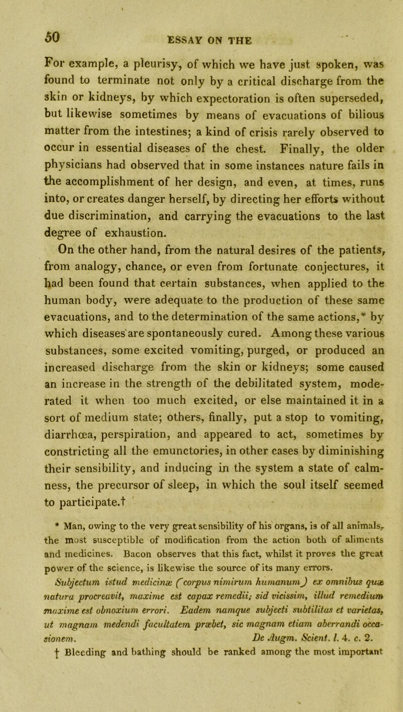 60 For example, a pleurisy, of which we have just spoken, was found to terminate not only by a critical discharge from the skin or kidneys, by which expectoration is often superseded, but likewise sometimes by means of evacuations of bilious matter from the intestines; a kind of crisis rarely observed to occur in essential diseases of the chest. Finally, the older physicians had observed that in some instances nature fails in the accomplishment of her design, and even, at times, runs into, or creates danger herself, by directing her efforts without due discrimination, and carrying the evacuations to the last degree of exhaustion. On the other hand, from the natural desires of the patients, from analogy, chance, or even from fortunate conjectures, it had been found that certain substances, when applied to the human body, were adequate to the production of these same evacuations, and to the determination of the same actions,* by which diseases are spontaneously cured. Among these various substances, some excited vomiting, purged, or produced an increased discharge from the skin or kidneys; some caused an increase in the strength of the debilitated system, mode- rated it when too much excited, or else maintained it in a sort of medium state; others, finally, put a stop to vomiting, diarrhoea, perspiration, and appeared to act, sometimes by constricting all the emunctories, in other cases by diminishing their sensibility, and inducing in the system a state of calm- ness, the precursor of sleep, in which the soul itself seemed to participate.! * Man, owing to the very great sensibility of his organs, is of all animals,, the most susceptible of modification from the action both of aliments and medicines. Bacon observes that this fact, whilst it proves the great power of the science, is likewise the source of its many errors. Subjection istud medicinx (corpus nimirurn humanumJ ex omnibus qux natura procreavit, maxime est copax remedii; sid vicissim, illud remedium maxime est obnoxium errori. Eadem namque subjecti subtilitas et varietas, ut magnam medendi facultatem prxbet, sic magnam etiam aberrandi occa- sionem. De Jlugm. Scient. 1. 4. c. 2. -J- Bleeding and bathing should be ranked among the most important