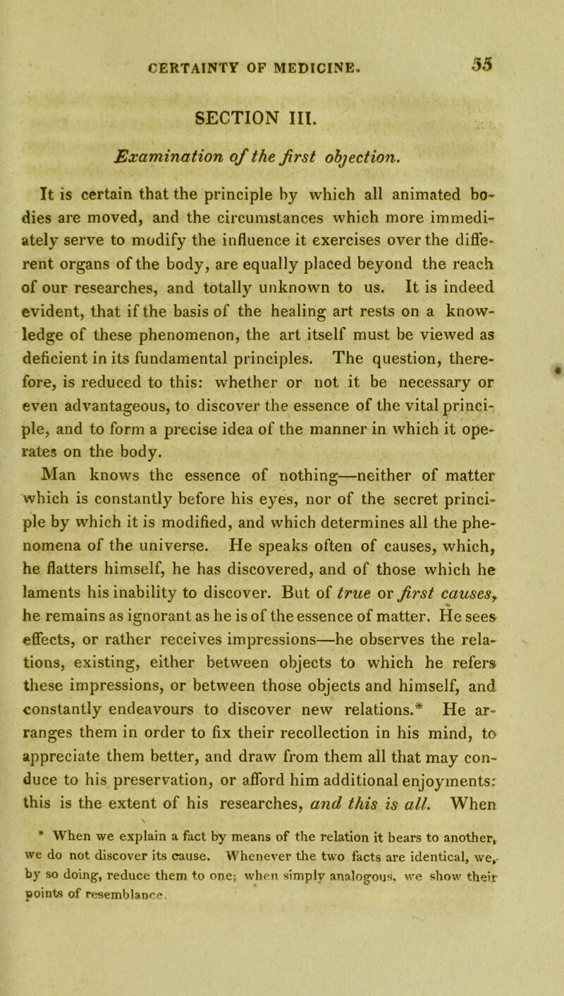 35 SECTION III. Examination of the first objection. It is certain that the principle by which all animated bo- dies are moved, and the circumstances which more immedi- ately serve to modify the influence it exercises over the diffe- rent organs of the body, are equally placed beyond the reach of our researches, and totally unknown to us. It is indeed evident, that if the basis of the healing art rests on a know- ledge of these phenomenon, the art itself must be viewed as deficient in its fundamental principles. The question, there- fore, is reduced to this: whether or not it be necessary or even advantageous, to discover the essence of the vital princi- ple, and to form a precise idea of the manner in which it ope- rates on the body. Man knows the essence of nothing—neither of matter which is constantly before his eyes, nor of the secret princi- ple by which it is modified, and which determines all the phe- nomena of the universe. He speaks often of causes, which, he flatters himself, he has discovered, and of those which he laments his inability to discover. But of true or first causes, he remains as ignorant as he is of the essence of matter. He sees effects, or rather receives impressions—he observes the rela- tions, existing, either between objects to which he refers these impressions, or between those objects and himself, and constantly endeavours to discover new relations.* He ar- ranges them in order to fix their recollection in his mind, to appreciate them better, and draw from them all that may con- duce to his preservation, or afford him additional enjoyments: this is the extent of his researches, and this is all. When * When vve explain a fact by means of the relation it bears to another, we do not discover its cause. Whenever the two facts are identical, we,- by so doing1, reduce them to one; when simply analogous, we show their points of resemblance.