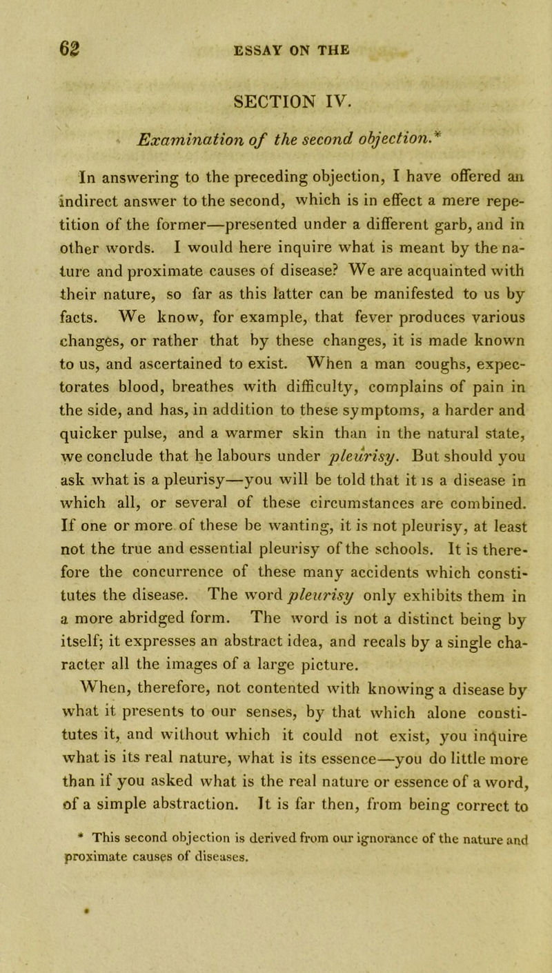 SECTION IV. Examination of the second objection* In answering to the preceding objection, I have offered an indirect answer to the second, which is in effect a mere repe- tition of the former—presented under a different garb, and in other words. I would here inquire what is meant by the na- ture and proximate causes of disease? We are acquainted with their nature, so far as this latter can be manifested to us by facts. We know, for example, that fever produces various changes, or rather that by these changes, it is made known to us, and ascertained to exist. When a man coughs, expec- torates blood, breathes with difficulty, complains of pain in the side, and has, in addition to these symptoms, a harder and quicker pulse, and a warmer skin than in the natural state, we conclude that he labours under pleurisy. But should you ask what is a pleurisy—you will be told that it is a disease in which all, or several of these circumstances are combined. If one or more of these he wanting, it is not pleurisy, at least not the true and essential pleurisy of the schools. It is there- fore the concurrence of these many accidents which consti- tutes the disease. The word pleurisy only exhibits them in a more abridged form. The word is not a distinct being by itself; it expresses an abstract idea, and recals by a single cha- racter all the images of a large picture. When, therefore, not contented with knowing a disease by what it presents to our senses, by that which alone consti- tutes it, and without which it could not exist, you inquire what is its real nature, what is its essence—you do little more than if you asked what is the real nature or essence of a word, of a simple abstraction. It is far then, from being correct to * This second objection is derived from our ignorance of the nature and proximate causes of diseases.