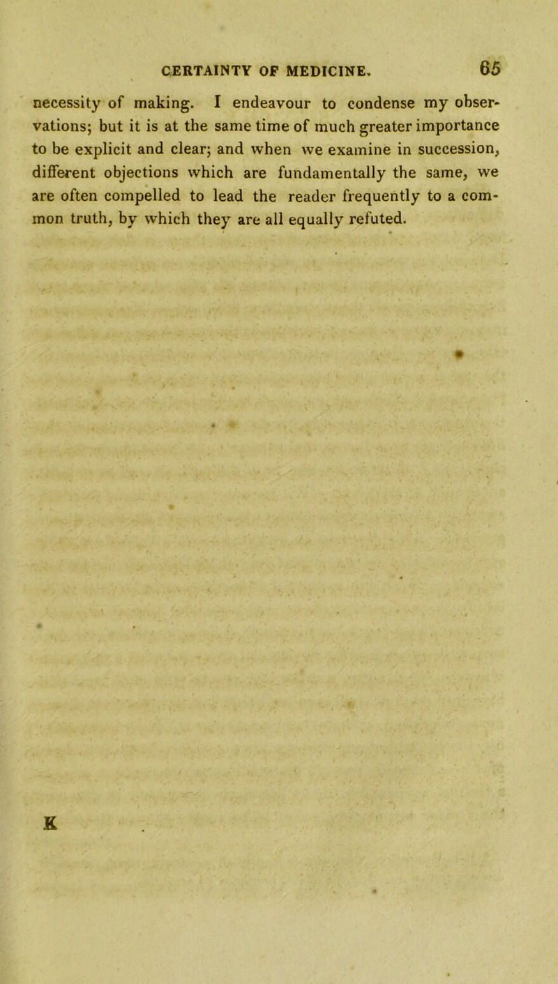 necessity of making. I endeavour to condense my obser- vations; but it is at the same time of much greater importance to be explicit and clear; and when we examine in succession, different objections which are fundamentally the same, we are often compelled to lead the reader frequently to a com- mon truth, by which they are all equally refuted. K