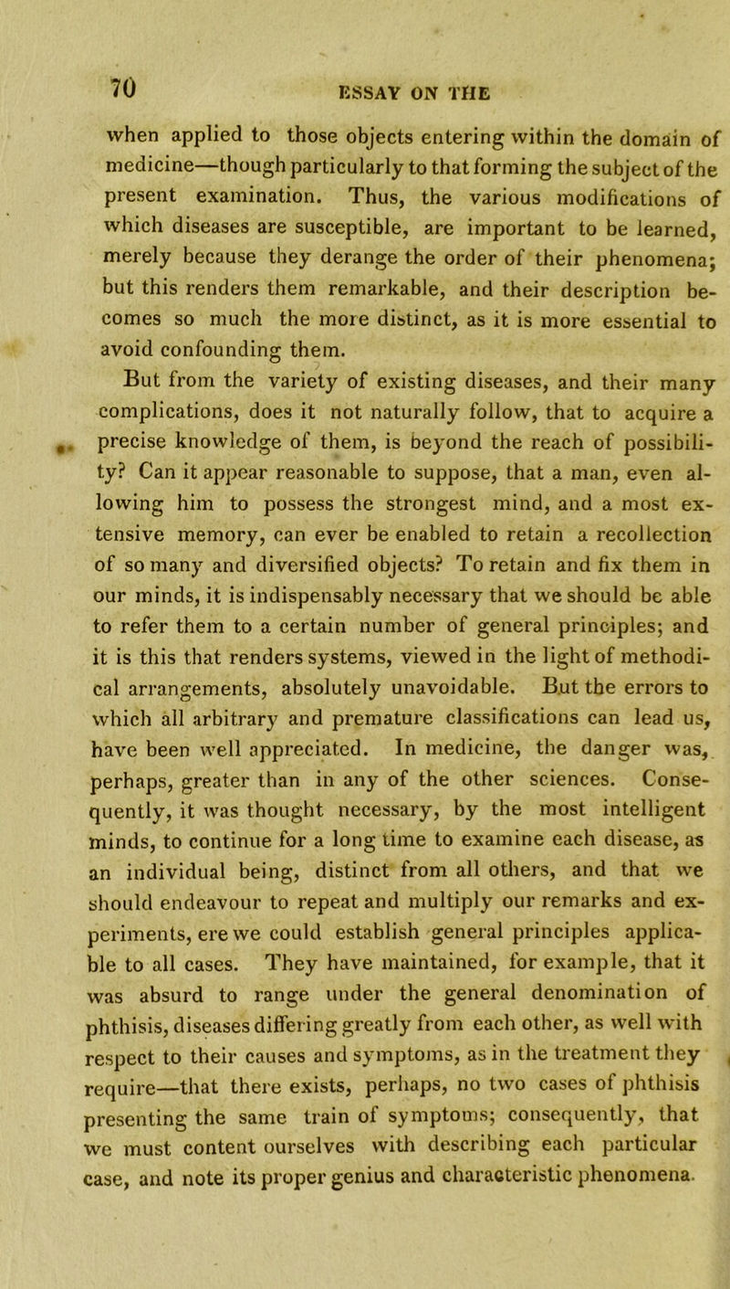 when applied to those objects entering within the domain of medicine—though particularly to that forming the subject of the present examination. Thus, the various modifications of which diseases are susceptible, are important to be learned, merely because they derange the order of their phenomena; but this renders them remarkable, and their description be- comes so much the more distinct, as it is more essential to avoid confounding them. But from the variety of existing diseases, and their many complications, does it not naturally follow, that to acquire a precise knowledge of them, is beyond the reach of possibili- ty? Can it appear reasonable to suppose, that a man, even al- lowing him to possess the strongest mind, and a most ex- tensive memory, can ever be enabled to retain a recollection of so many and diversified objects? To retain and fix them in our minds, it is indispensably necessary that we should be able to refer them to a certain number of general principles; and it is this that renders systems, viewed in the light of methodi- cal arrangements, absolutely unavoidable. But the errors to which all arbitrary and premature classifications can lead us, have been well appreciated. In medicine, the danger was, perhaps, greater than in any of the other sciences. Conse- quently, it was thought necessary, by the most intelligent minds, to continue for a long time to examine each disease, as an individual being, distinct from all others, and that we should endeavour to repeat and multiply our remarks and ex- periments, ere we could establish general principles applica- ble to all cases. They have maintained, for example, that it was absurd to range under the general denomination of phthisis, diseases differing greatly from each other, as well with respect to their causes and symptoms, as in the treatment they require—that there exists, perhaps, no two cases of phthisis presenting the same train of symptoms; consequently, that we must content ourselves with describing each particular case, and note its proper genius and characteristic phenomena