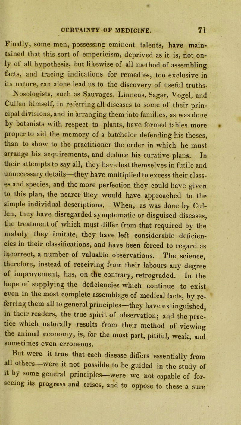 Finally, some men, possessing eminent talents, have main- tained that this sort of empericism, deprived as it is, not on- ly of all hypothesis, but likewise of all method of assembling facts, and tracing indications for remedies, too exclusive in its nature, can alone lead us to the discovery of useful truths- Nosologists, such as Sauvages, Linneus, Sagar, Vogel, and Cullen himself, in referring all diseases to some of their prin- cipal divisions, and in arranging them into families, as was done by botanists with respect to plants, have formed tables more proper to aid the memory of a batchelor defending his theses, than to show to the practitioner the order in which he must arrange his acquirements, and deduce his curative plans. In their attempts to say all, they have lost themselves in futile and unnecessary details—they have multiplied to excess their class- es and species, and the more perfection they could have given to this plan, the nearer they would have approached to the simple individual descriptions. When, as was done by Cul- len, they have disregarded symptomatic or disguised diseases, the treatment of which must differ from that required by the malady they imitate, they have left considerable deficien- cies in their classifications, and have been forced to regard as incorrect, a number of valuable observations. The science, therefore, instead of receiving from their labours any degree of improvement, has, on the contrary, retrograded. In the hope of supplying the deficiencies which continue to exist even in the most complete assemblage of medical tacts, by re- fer ring them all to general principles—they have extinguished, in their readers, the true spirit of observation; and the prac- tice which naturally results from their method of viewing the animal economy, is, for the most part, pitiful, weak, and sometimes even erroneous. But were it true that each disease differs essentially from all others—were it not possible to be guided in the study of it by some general principles—were we not capable of for- seeing its progress and crises, and to oppose to these a sure