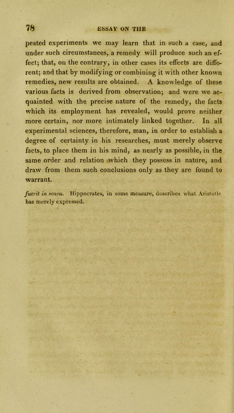 peated experiments we may learn that in such a case, and under such circumstances, a remedy will produce such an ef- fect; that, on the contrary, in other cases its effects are diffe- rent; and that by modifying or combining it with other known remedies, new results are obtained. A knowledge of these various facts is derived from observation; and were we ac- quainted with the precise nature of the remedy, the facts which its employment has revealed, would prove neither more certain, nor more intimately linked together. In all experimental sciences, therefore, man, in order to establish a degree of certainty in his researches, must merely observe facts, to place them in his mind, as nearly as possible, in the same order and relation which they possess in nature, and draw from them such conclusions only as they are found to warrant. fuerit in sensu. Hippocrates, in some measure, describes what Aristotle has merely expressed.