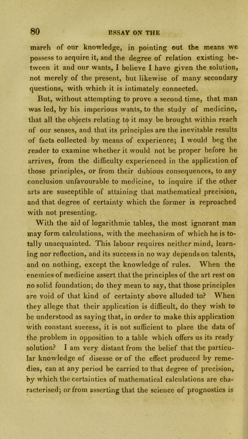 march of our knowledge, in pointing out the means we possess to acquire it, and the degree of relation existing be- tween it and our wants, I believe I have given the solution, not merely of the present, but likewise of many secondary questions, with which it is intimately connected. But, without attempting to prove a second time, that man was led, by his imperious w^nts, to the study of medicine, that all the objects relating t<|> it may be brought within reach of our senses, and that its principles are the inevitable results of facts collected by means of experience; I would beg the reader to examine whether it would not be proper before he arrives, from the difficulty experienced in the application of those principles, or from their dubious consequences, to any conclusion unfavourable to medicine, to inquire if the other arts are susceptible of attaining that mathematical precision, and that degree of certainty which the former is reproached with not presenting. With the aid of logarithmic tables, the most ignorant man may form calculations, with the mechanism of which he is to- tally unacquainted. This labour requires neither mind, learn- ing nor reflection, and its success in no way depends on talents, and on nothing, except the knowledge of rules. When the enemies of medicine assert that the principles of the art rest on no solid foundation; do they mean to say, that those principles are void of that kind of certainty above alluded to? When they allege that their application is difficult, do they wish to be understood as saying that, in order to make this application with constant success, it is not sufficient to place the data of the problem in opposition to a table which offers us its ready solution? I am very distant from the belief that the particu- lar knowledge of disease or of the effect produced by reme- dies, can at any period be carried to that degree of precision, by which the certainties of mathematical calculations are cha- racterised; or from asserting that the science of prognostics is