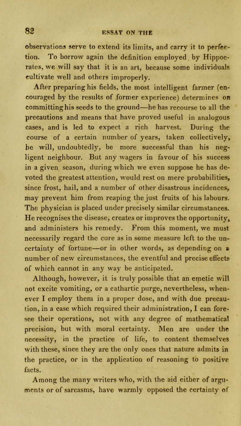 observations serve to extend its limits, and carry it to perfec- tion. To borrow again the definition employed by Hippoc- rates, we will say that it is an art, because some individuals cultivate well and others improperly. After preparing his fields, the most intelligent farmer (en- couraged by the results of former experience) determines on committing his seeds to the ground—he has recourse to all the precautions and means that have proved useful in analogous cases, and is led to expect a rich harvest. During the course of a certain number of years, taken collectively, he will, undoubtedly, be more successful than his neg- ligent neighbour. But any wagers in favour of his success in a given season, during which we even suppose he has de- voted the greatest attention, would rest on mere probabilities, since frost, hail, and a number of other disastrous incidences, may prevent him from reaping the just fruits of his labours. The physician is placed under precisely similar circumstances. He recognises the disease, creates or improves the opportunity, and administers his remedy. From this moment, we must necessarily regard the cure as in some measure left to the un- certainty of fortune—or in other words, as depending on a number of new circumstances, the eventful and precise effects of which cannot in any way be anticipated. Although, however, it is truly possible that an emetic will not excite vomiting, or a cathartic purge, nevertheless, when- ever I employ them in a proper dose, and with due precau- tion, in a case which required their administration, I can fore- see their operations, not with any degree of mathematical precision, but with moral certainty. Men are under the necessity, in the practice of life, to content themselves with these, since they are the only ones that nature admits in the practice, or in the application of reasoning to positive facts. Among the many writers who, with the aid either of argu- ments or of sarcasms, have warmly opposed the certainty of