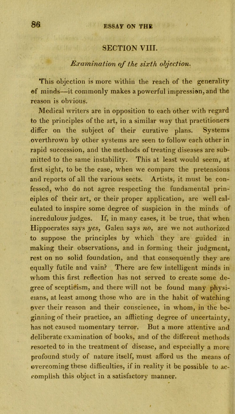 SECTION VIII. Examination of the sixth objection. This objection is more within the reach of the generality of minds—it commonly makes a powerful impression, and the reason is obvious. Medical writers are in opposition to each other with regard to the principles of the art, in a similar way that practitioners differ on the subject of their curative plans. Systems overthrown by other systems are seen to follow each other in rapid succession, and the methods of treating diseases are sub- mitted to the same instability. This at least would seem, at first sight, to be the case, when we compare the pretensions and reports of all the various sects. Artists, it must be con- fessed, who do not agree respecting the fundamental prin- ciples of their art, or their proper application, are well cal- culated to inspire some degree of suspicion in the minds of incredulous-judges. If, in many cases, it be true, that when Hippocrates says yes, Galen says no, are we not authorized to suppose the principles by which they are guided in making their observations, and in forming their judgment, rest on no solid foundation, and that consequently they are equally futile and vain? There are few intelligent minds in whom this first reflection has not served to create some de- gree of scepticism, and there will not be found many physi- cians, at least among those who are in the habit of watching fiver their reason and their conscience, in whom, in the be- ginning of their practice, an afflicting degree of uncertainty, has not caused momentary terror. But a more attentive and deliberate examination of books, and of the different methods resorted to in the treatment of disease, and especially a more profound study of nature itself, must afford us the means of overcoming these difficulties, if in reality it be possible to ac- complish this object in a satisfactory manner.