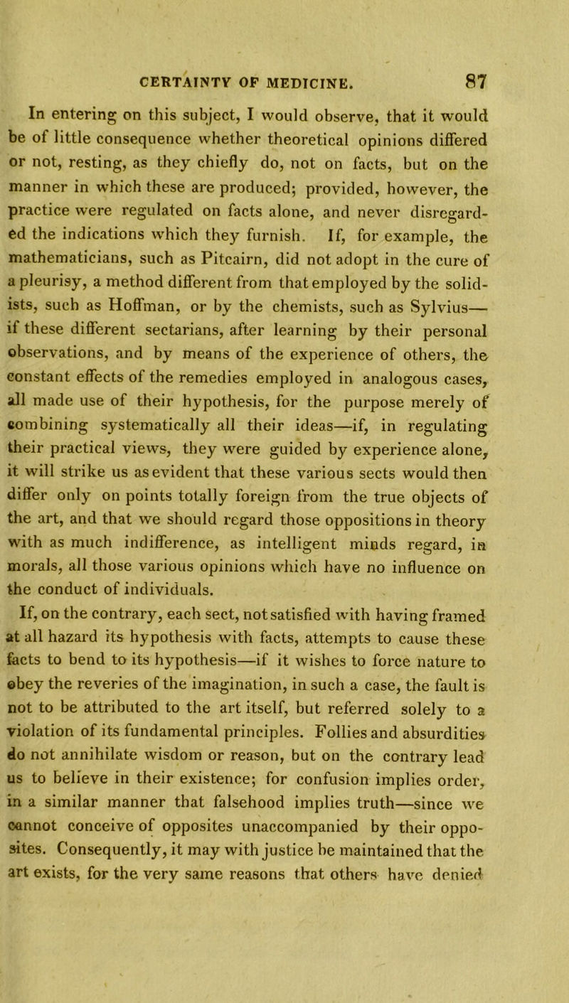 In entering on this subject, I would observe, that it would be of little consequence whether theoretical opinions differed or not, resting, as they chiefly do, not on facts, but on the manner in which these are produced; provided, however, the practice were regulated on facts alone, and never disregard- ed the indications which they furnish. If, for example, the mathematicians, such as Pitcairn, did not adopt in the cure of a pleurisy, a method different from that employed by the solid- ists, such as Hoffman, or by the chemists, such as Sylvius— if these different sectarians, after learning by their personal observations, and by means of the experience of others, the constant effects of the remedies employed in analogous cases, all made use of their hypothesis, for the purpose merely of combining systematically all their ideas—if, in regulating their practical views, they were guided by experience alone, it will strike us as evident that these various sects would then differ only on points totally foreign from the true objects of the art, and that we should regard those oppositions in theory with as much indifference, as intelligent minds regard, in morals, all those various opinions which have no influence on the conduct of individuals. If, on the contrary, each sect, not satisfied with having framed at all hazard its hypothesis with facts, attempts to cause these facts to bend to its hypothesis—if it wishes to force nature to ©bey the reveries of the imagination, in such a case, the fault is not to be attributed to the art itself, but referred solely to a violation of its fundamental principles. Follies and absurdities do not annihilate wisdom or reason, but on the contrary lead us to believe in their existence; for confusion implies order, in a similar manner that falsehood implies truth—since we cannot conceive of opposites unaccompanied by their oppo- sites. Consequently, it may with justice be maintained that the. art exists, for the very same reasons that others have denied