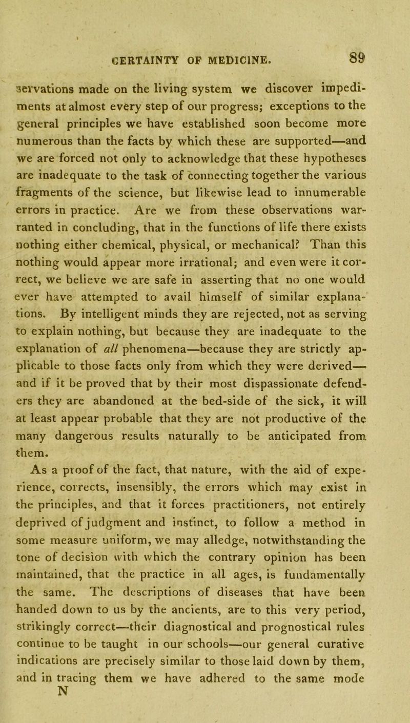 aervations made on the living system we discover impedi- ments at almost every step of our progress; exceptions to the general principles we have established soon become more numerous than the facts by which these are supported—and we are forced not only to acknowledge that these hypotheses are inadequate to the task of connecting together the various fragments of the science, but likewise lead to innumerable errors in practice. Are we from these observations war- ranted in concluding, that in the functions of life there exists nothing either chemical, physical, or mechanical? Than this nothing would appear more irrational; and even were it cor- rect, we believe we are safe in asserting that no one would ever have attempted to avail himself of similar explana- tions. By intelligent minds they are rejected, not as serving to explain nothing, but because they are inadequate to the explanation of all phenomena—because they are strictly ap- plicable to those facts only from which they were derived— and if it be proved that by their most dispassionate defend- ers they are abandoned at the bed-side of the sick, it will at least appear probable that they are not productive of the many dangerous results naturally to be anticipated from them. As a proof of the fact, that nature, with the aid of expe- rience, corrects, insensibly, the errors which may exist in the principles, and that it forces practitioners, not entirely deprived of judgment and instinct, to follow a method in some measure uniform, we may alledge, notwithstanding the tone of decision with which the contrary opinion has been maintained, that the practice in all ages, is fundamentally the same. The descriptions of diseases that have been handed down to us by the ancients, are to this very period, strikingly correct—their diagnostical and prognostical rules continue to be taught in our schools—our general curative indications are precisely similar to those laid down by them, and in tracing them we have adhered to the same mode N