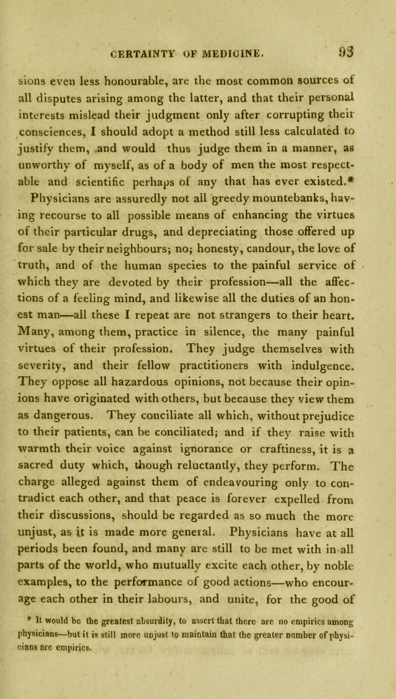 sions even less honourable, are the most common sources of all disputes arising among the latter, and that their personal interests mislead their judgment only after corrupting their consciences, I should adopt a method still less calculated to justify them, .and would thus judge them in a manner, as unworthy of myself, as of a body of men the most respect- able and scientific perhaps of any that has ever existed.* Physicians are assuredly not all greedy mountebanks, hav- ing recourse to all possible means of enhancing the virtues of their particular drugs, and depreciating those offered up for sale by their neighbours; no; honesty, candour, the love of truth, and of the human species to the painful service of which they are devoted by their profession—all the affec- tions of a feeling mind, and likewise all the duties of an hon- est man—all these I repeat are not strangers to their heart. Many, among them, practice in silence, the many painful virtues of their profession. They judge themselves with severity, and their fellow practitioners with indulgence. They oppose all hazardous opinions, not because their opin- ions have originated with others, but because they view them as dangerous. They conciliate all which, without prejudice to their patients, can be conciliated; and if they raise with warmth their voice against ignorance or craftiness, it is a sacred duty which, though reluctantly, they perform. The charge alleged against them of endeavouring only to con- tradict each other, and that peace is forever expelled from their discussions, should be regarded as so much the more unjust, as it is made more general. Physicians have at all periods been found, and many are still to be met with in all parts of the world, who mutually excite each other, by noble examples, to the performance of good actions—who encour- age each other in their labours, and unite, for the good of * It would be the greatest absurdity, to assert that there are no empirics among physicians—but it is still more unjuBt to maintain that the greater number of physi- cians arc empirics.