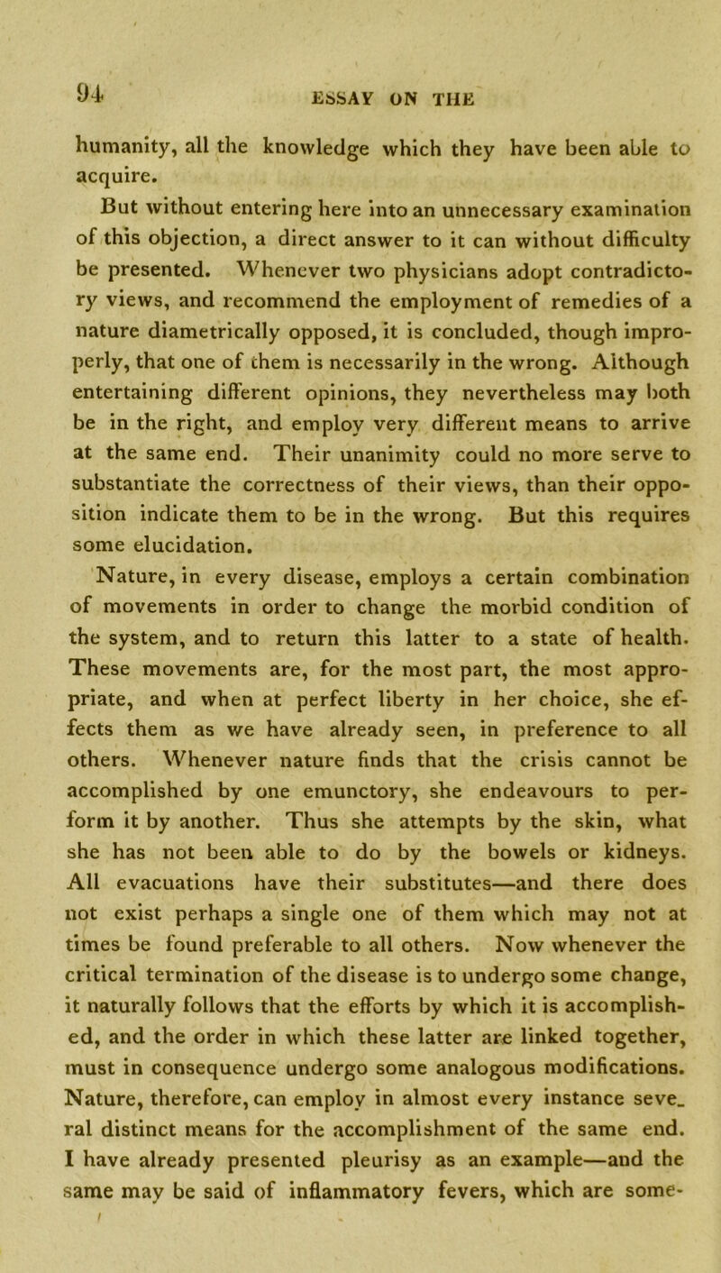 94- humanity, all the knowledge which they have been able to acquire. But without entering here into an unnecessary examination of this objection, a direct answer to it can without difficulty be presented. Whenever two physicians adopt contradicto- ry views, and recommend the employment of remedies of a nature diametrically opposed, it is concluded, though impro- perly, that one of them is necessarily in the wrong. Although entertaining different opinions, they nevertheless may both be in the right, and employ very different means to arrive at the same end. Their unanimity could no more serve to substantiate the correctness of their views, than their oppo- sition indicate them to be in the wrong. But this requires some elucidation. Nature, in every disease, employs a certain combination of movements in order to change the morbid condition of the system, and to return this latter to a state of health. These movements are, for the most part, the most appro- priate, and when at perfect liberty in her choice, she ef- fects them as we have already seen, in preference to all others. Whenever nature finds that the crisis cannot be accomplished by one emunctory, she endeavours to per- form it by another. Thus she attempts by the skin, what she has not been able to do by the bowels or kidneys. All evacuations have their substitutes—and there does not exist perhaps a single one of them which may not at times be found preferable to all others. Now whenever the critical termination of the disease is to undergo some change, it naturally follows that the efforts by which it is accomplish- ed, and the order in which these latter are linked together, must in consequence undergo some analogous modifications. Nature, therefore, can employ in almost every instance seve_ ral distinct means for the accomplishment of the same end. I have already presented pleurisy as an example—and the same may be said of inflammatory fevers, which are some-