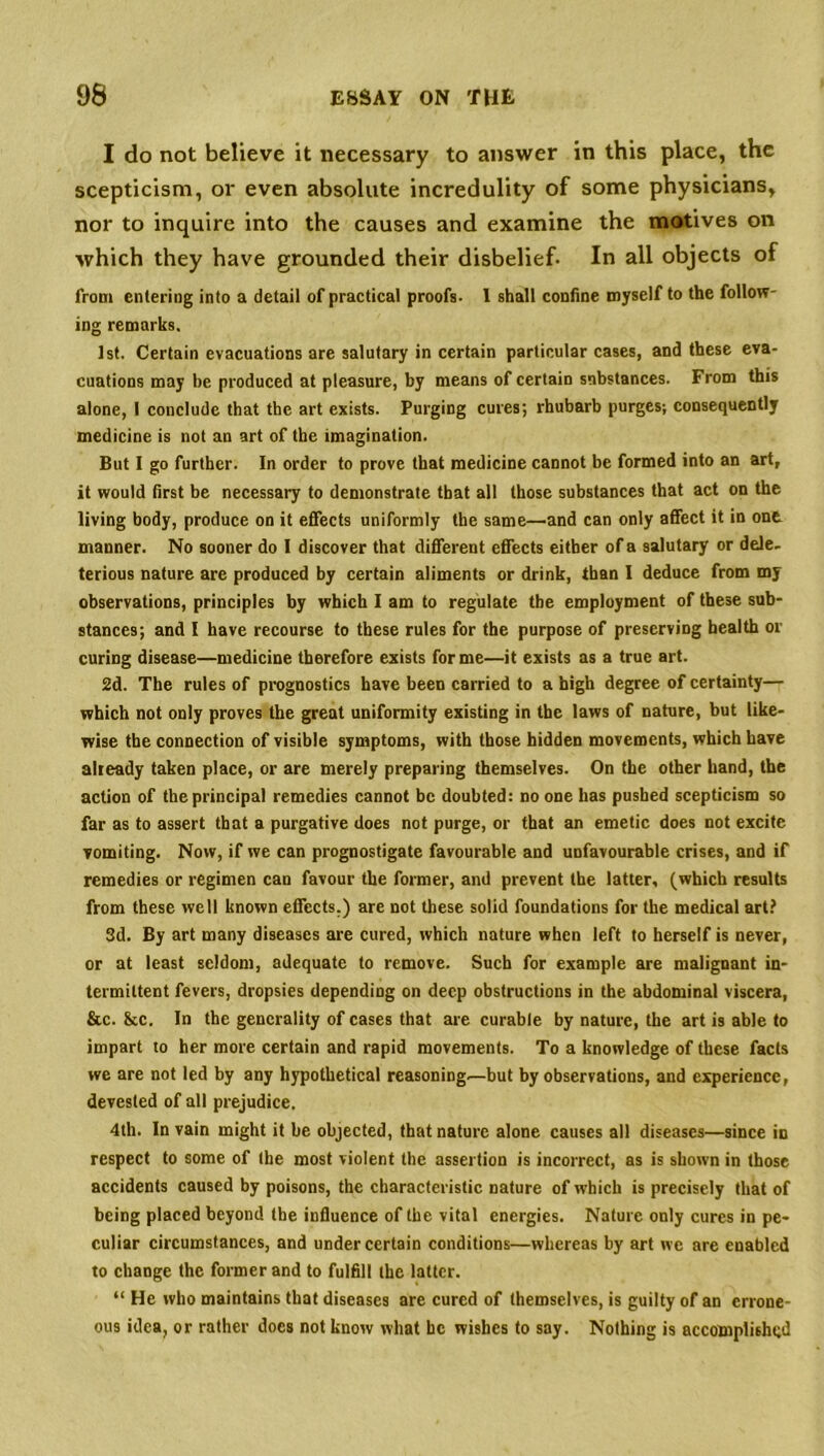 I do not believe it necessary to answer in this place, the scepticism, or even absolute incredulity of some physicians, nor to inquire into the causes and examine the motives on which they have grounded their disbelief. In all objects of from entering into a detail of practical proofs. I shall confine myself to the follow- ing remarks. 1st. Certain evacuations are salutary in certain particular cases, and these eva- cuations may be produced at pleasure, by means of certain substances. From this alone, I conclude that the art exists. Purging cures; rhubarb purges; consequently medicine is not an art of the imagination. But I go further. In order to prove that medicine cannot be formed into an art, it would first be necessary to demonstrate that all those substances that act on the living body, produce on it effects uniformly the same—and can only affect it in one manner. No sooner do I discover that different effects either of a salutary or dele- terious nature are produced by certain aliments or drink, than I deduce from my observations, principles by which I am to regulate tbe employment of these sub- stances; and I have recourse to these rules for the purpose of preserving health or curing disease—medicine therefore exists forme—it exists as a true art. 2d. The rules of prognostics have been carried to a high degree of certainty— which not only proves the great uniformity existing in the laws of nature, but like- wise the connection of visible symptoms, with those hidden movements, which have already taken place, or are merely preparing themselves. On the other hand, the action of the principal remedies cannot be doubted: no one has pushed scepticism so far as to assert that a purgative does not purge, or that an emetic does not excite vomiting. Now, if we can prognostigate favourable and unfavourable crises, and if remedies or regimen can favour the former, and prevent the latter, (which results from these well known effects.) are not these solid foundations for the medical art? 3d. By art many diseases are cured, which nature when left to herself is never, or at least seldom, adequate to remove. Such for example are malignant in- termittent fevers, dropsies depending on deep obstructions in the abdominal viscera, &c. &c. In the generality of cases that are curable by nature, the art is able to impart to her more certain and rapid movements. To a knowledge of these facts we are not led by any hypothetical reasoning.—but by observations, and experience, devested of all prejudice. 4th. In vain might it be objected, that nature alone causes all diseases—since in respect to some of the most violent the assertion is incorrect, as is shown in those accidents caused by poisons, the characteristic nature of which is precisely that of being placed beyond the influence of the vital energies. Nature only cures in pe- culiar circumstances, and under certain conditions—whereas by art we are enabled to change the former and to fulfill the latter. “ He who maintains that diseases are cured of themselves, is guilty of an errone- ous idea, or rather does not know what he wishes to say. Nothing is accomplished